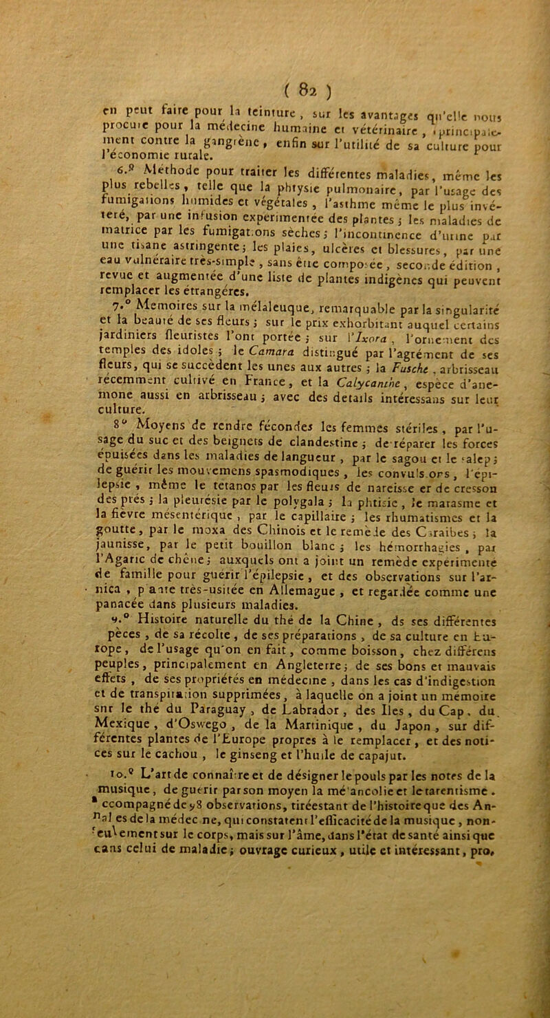 c» peut faire pour la teinture , sur les avantages qu’elle nous procuie pour la médecine humaine et vétérinaire , .principale, tnent contre la gangrène , enfin sur l’utilité de sa culture pour 1 économie rurale. 6.» Méthode pour traiter les différentes maladies, même les plus rebelles , telle que la phtysie pulmonaire, par l’usage des fumigations humides et végétales , l’asthme même le plus invé- téré, par une infusion expérimentée des plantes ; les maladies de matrice par les fumigat.ons sèches ; l’incontinence d’unne par une tisane astringente; les plaies, ulcères cl blessures, par une eau vulnéraire très-simple , sans éne composée , secor.de édition , revue et augmentée d’une liste de plantes indigènes qui peuvent remplacer les étrangères. 7« Mémoires sur la melaleuque, remarquable par la singularité et la beauté de ses fleurs ; sur le prix exhorbitant auquel certains jardiniers fleuristes I ont portée ; sur ! lxora , l’ornement des temples des idoles ; le Camara distingué par l’agrément de ses fleurs, qui se succèdent les unes aux autres ; la Fuscht , arbrisseau récemment culrivé en France, et la Calycanthc , espece d’ane- mone aussi en arbrisseau ; avec des details intéressais sur leur culture. 8° Moyens de rendre féconder les femmes stériles, par l’u- sage du suc et des beignets de clandestine ; de réparer les forces épuisées dans les maladies de langueur , par le sagou et le *a!ep; de guérir les mouvemens spasmodiques , les convuls ors , l'epi- lepsie , même le tétanos par les fleurs de nareisse er de cresson des prés ; la pleurésie par le polvgala ; la phtisie , le marasme et la fièvre mésentérique , par le capillaire ; les rhumatismes er la goutte, par le nioxa des Chinois et le remède des C.raibes ; la jaunisse, par le petit bouillon blanc ; les hémorrhagies , par 1 Agaric de chêne; auxquels ont a joint un remède expérimente de famille pour guérir l’epiiepsic , et des observations sur l’ar- nica , p aate très-usitée en Allemague , et regardée comme une panacée dans plusieurs maladies. Histoire naturelle du thé de la Chine , ds ses différentes pèces , de sa récolte , de ses préparations , de sa culture en hu- lope, de l’usage qu'on en fait, comme boisson, chez différens peuples, principalement en Angleterre; de ses bons et mauvais effets , de ses propriétés en médecine , dans les cas d’indigestion et de transpiiaiion supprimées, à laquelle on a joint un mémoire sur le the du Paraguay, de Labrador , des Iles, du Cap, du. Mexique , d’Oswego , de la Martinique , du Japon , sur dif- férentes plantes de l’Europe propres à le remplacer , et des noti- ces sur le cachou , le ginseng et l’huile de capajut. io.° L’art de connaîreet de désigner le pouls par les notes de la musique, de guérir parson moyen la méancofieet letarentisme . * ccompagnédejiS observations, tiréestant de l’histoireque des An- na] es delà inédec ne, qui constatent l’efficacité de la musique , non- reu^emcntsur le corps, mais sur l’âme, dans l’état de santé ainsi qtie cans celui de maladie; ouvrage curieux, utile et intéressant, pro.