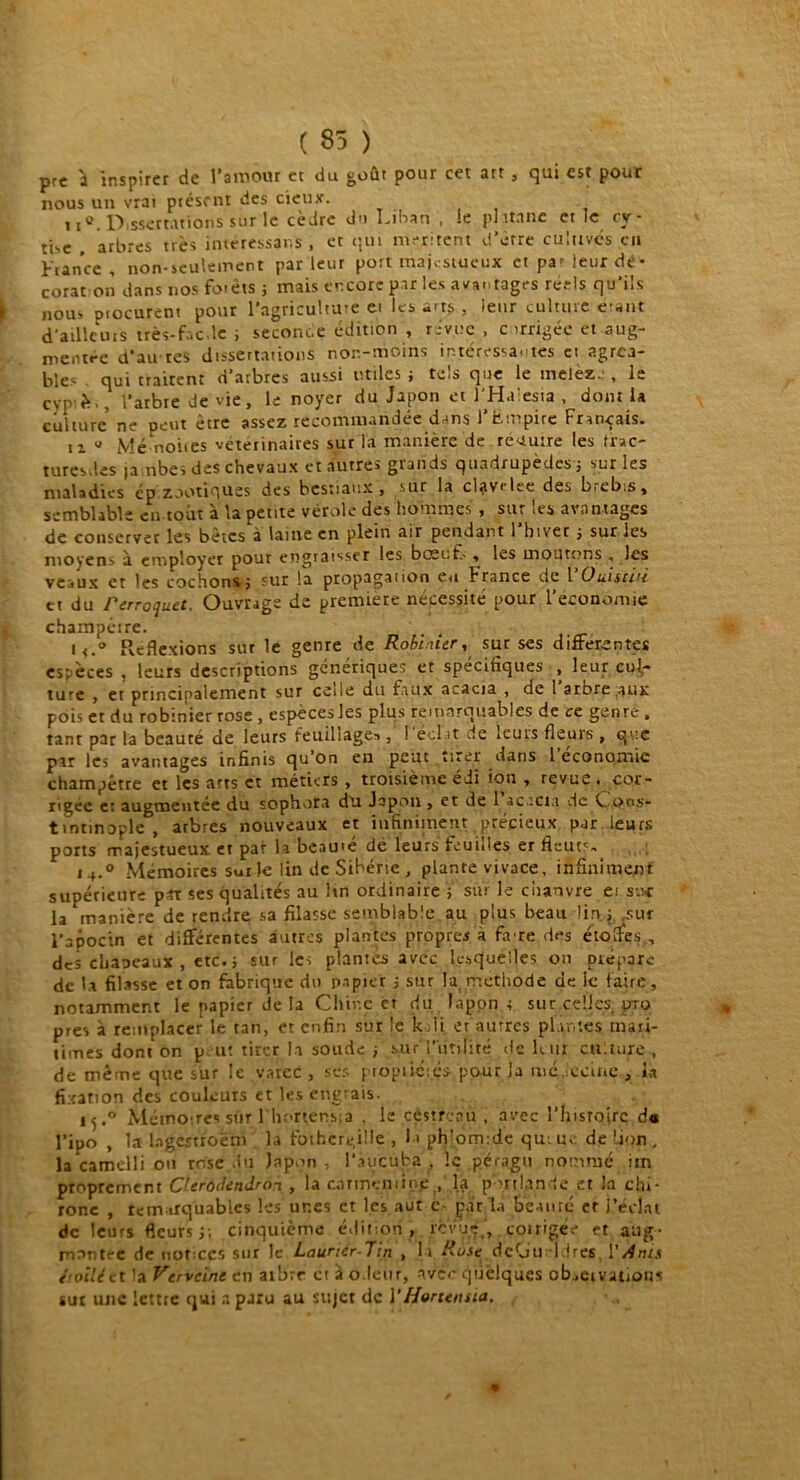 ( 85 ) prc à inspirer de l’amour et du goût pour cet art , qui est pour nous un vrai présent des cieux. 11 a Dissertations sur le cèdre du Ibban , le pl Italie et le cy - tise . arbres très intéressons, et qui méritent d’ètre cultives en France , non-seulement par leur port majestueux et pa' leur de- corat on dans nos forets ; mais encore par les avantages réels qu'ils nous piocurent pour l’agriculture et les arts , leur culture eisnt d’ailleurs très-faede , seconde édition , ri vue , c irrigée et aug- nientt-c d'âirtcs ciîsscrtntions non-moins in.ttrç*ssâ< tes ci 2grc.î- bies cjui traitent ci arbres aussi utiles j têts cjuc le melez,. , le cyp f;., l’arbre de vie, le noyer du Japon et J’Haiesia , dont la culture’ ne peut être assez recommandée dans l’Empire Français. ii u Mé noiies vétetinaires sur la manière de recuire les tr»c- turesdes ja nbes des chevaux et autres grands quadrupèdes; sur les maladies ép.zootiques des bestiaux, sur la clavelte des biebis, semblable en tout à la pente vérole des hommes , sur les avantages de conserver les bètes à laine en plein air pendant 1 hiver ; sur les moyens à employer pour engraisser les bœuf.' , les moutons . les veaux et les cachons; sur la propagation eu France de VOuistiti et du Perroquet. Ouvrage de première nécessité pour l'économie champêtre. , 4 i<.° Reflexions sur le genre de Robinier, sur ses differentes espèces , leurs descriptions génériques et spécifiques , leur cul- ture , et principalement sur celle du faux acacia , de 1 arbre aux pois et du robinier rose , espècesles plus remarquables de ce genre , tant par la beauté de leurs feuillage»,1 l'éclat de leurs fleurs, que par les avantages infinis qu’on en peut tirer dans 1 économie champêtre et les arts et métiers , troisième édi ion , revue . cor- rigée et augmentée du sophora du Japon , et de 1 acacia dc C oos* tintinople , arbres nouveaux et infiniment précieux par leurs ports majestueux et par h beauté de leurs feuilles er fieut<- i4.° Mémoires sur le lin de Sibérie, plante vivace, infiniment supérieure pu ses qualités au hn ordinaire ; sur le ciianvre ei suc la manière de rendre sa filasse semblable au plus beau lin; .sur l’apocin et différentes autres plantes propres à faue des étolfes., des chapeaux , etc.; sur les plantes avec lesquelles on prépare de U filasse et on fabrique du papier ; sur la. méthode de le faire, notamment le papier de la Chine et du lapon ; sur celles pro près à remplacer le tan, et enfin sur le kdi eraurres plantes mari- times dont on p ut tirer la soude ; sur'l’utilité île leur culture, de même que sur le varcc , ses propticiçs pour la médecine , la fixation des couleurs et les engrais. 15.0 Mémoires sur l'h;>rtens;a , le céstfcau , avec l’histoire d« l’ipo , la bgertroëm la fotbere.ille , l-i ph^omide qui u, de Lion , la camelli ou rose du Japon, l’aucufca , le péragu nommé im proprement Cferodendron , la corme-mine , la port lande et la chi- rone , remarquables les unes et les aut e- par la béa 11 ré er l’éclat de leurs fleurs ;; cinquième é.lition ,.revue , çoirigée et aug- mentée de notices sur le Laurier-Tin , li Rose dcOti ldres Yrfnis étoile et la Verveine en ai'orr et à odeur, avec quelques ob.eivations tut une lettre qui a paru au sujet de Y Hortensia.