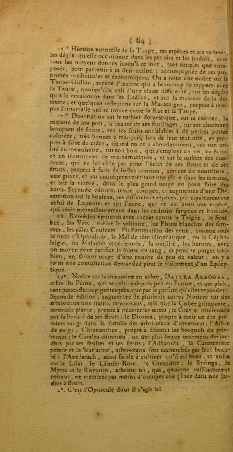 v 1 «• 0 Histoire naturelle de la T.upe , scs espèces et ses vanéte* Cî> ae.r t quelle ocosionne dans les pra ries et les jardit s, avec tous les moyens donnés jusqu'à ce mur , tant simples que com- poses, pou- parvenir a sa destruction ; accompagnée de ses pro- pr.etes médicinales et economiques. On a iotnr une notice sur I* aupe-Cirdlon , espèce d’insecte qui a beaucoup -le rapport* avec i > l a upc , quoiqn't lie soit d'une classe diffe e> te , sur les déc.us que le occasionne dans ’e> jardins, et sur la matière de la'de- tnttre j et quelques 'eflexions sur la Mu^ara gne , propres à rem- plir 1 H-terva le oui se trouve entre le Rat et 1a Taupe. V**0 nat on sur 'e sorbier domestique , sur sa culu r;, la m.veste de son port , la beauté de ses fcuil’ages . >ur ses chatmans 'ouq.tets de fieios , sur ses fiuits sen-blab es à de petites poires colotèes , très bonnes à manger» lots de leur rn-t rite , et pro- ptes a taire du cidre . quind on en a abondamment, sur son uti- lité en menuiserie . sur son bots , qui s'emploie en vis, en écrou et en insKutnens de mathématiques , et sur le sorbier des oise- ieurs . qui ne lui cède pas rôtir l’éclat de ses fleurs et de ses. fruits , propres à ta re de belles avenues , servjnr de nourriture , anr grives, er oar conséquent méritant une pV- e dans les remises, et sur la viorne , dont te plus grand usage est pour faire des bartz. Seconde édition, te vue corrigée, et augmentée d’uqe D>» sert-rion sur le bouleau, scs dilTerenus espèces, pri- empalement s--.» celui de Laponie; er sur l’aune, qui en est aussi une e>pèc<v qui cto't merveilleusement dans les endroits farçeux et humid’*. rS. Rerrèdes ep-ouves avec succès contre la Teigre . le Scoi but , les \ ers r- ème le solitaire , les Fleurs blanches des fem- mes . les pâles Couleurs . Pii lVammation de- veux , connut sous le nom d Ophtalmie, le Mal de tète idiophanque , ou la Cejh-'- lalgte, le* Va!adie< venétiennes . la stcriîi e , les hernies, avec un moyen pour purifier la masse du sang , et pour se purger très- bien , en faisant usage d’une poudre de peu de valeur i on y a io nt une consultation demandée'pour le trattement d’un Epilep- tique. ju°. Notice sur la stramoire en arbre. Datera Arboku . arbre du Pérou, qui se cultive depuis peu en France, et qui plaît, tant porsesflettrsg'garfesques.que par ie paiùmt qu’tiles reparderr. Seconde édition , augmet tec de plusieurs aut-es Notices su: des »bris<caux non moins tn-eressans , tels que la Cobée grimpante , nouvelle phtnte , propre à décoder 'es serres j le Gtc* e intéressai t par la beau e de ses fleurs ; le Diosma, propre à tenir un des pre- miers ta - g< dans la famille des arbti-seaux d'or-cment, l’Arbre de nv-ge , Chionanthus , propre a décor:r les bosquets du prin- temps ; le Catalpa commun , un de* plus beaux ornemens des iar dir.s pvrses feules et ses fleurs; l’Adhatoda , la Catmcntine peinre et la Scariaiine , arbrisseaux fort recherchés par leur beau- té : ï’Atedarach ., aussi fa de à cultiver qu’il e*t beau . et enfin ut le Lilas , le Lautie-Rose. 'e Grenadier: le Syringa , le Mette et le Romarin . arbttssc u; , qui , quoi -tte sutltsammenr connus, re mériient pas moms o occuper une jlace dans nos jar- dins à fleurs. C’est l'Opuscule dout il s'agit ici.