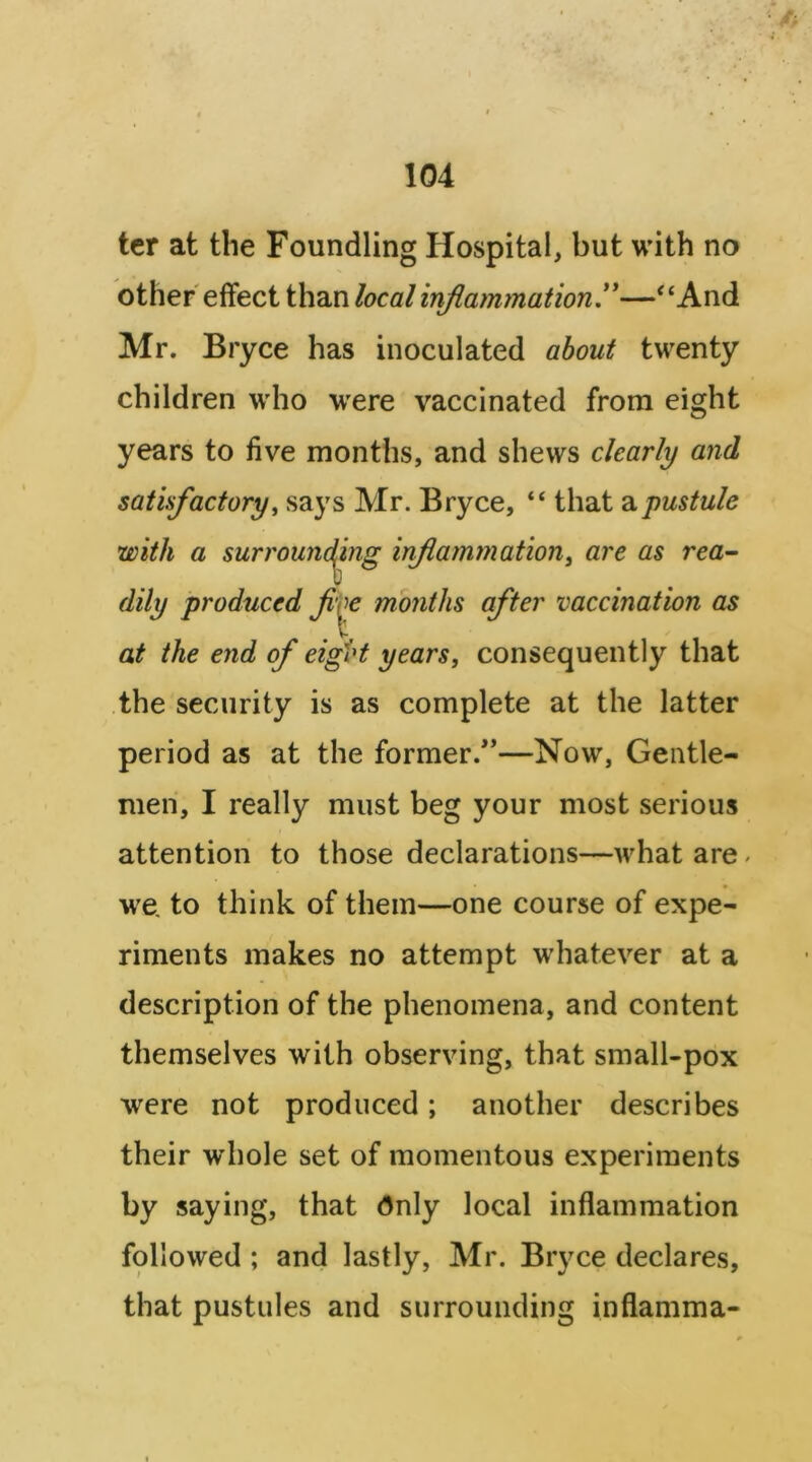 ter at the Foundling Hospital, but with no other effect than local inflammationy—“And Mr. Bryce has inoculated about twenty children who were vaccinated from eight years to five months, and shews clearly and satisfactory^ says Mr. Bryce, “ that pustule with a surround^ing inflammation^ are as rea^ dily produced Jv\^ months after vaccination as at the end of eifbt years, consequently that the security is as complete at the latter period as at the former.’’—Now, Gentle- men, I really must beg your most serious attention to those declarations—what are ^ we, to think of them—one course of expe- riments makes no attempt whatever at a description of the phenomena, and content themselves with observing, that small-pox were not produced; another describes their wdiole set of momentous experiments by saying, that (5nly local inflammation followed ; and lastly, Mr. Bryce declares, that pustules and surrounding inflamma-