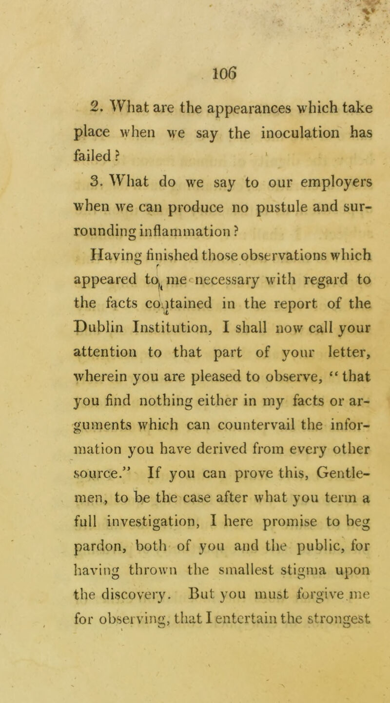 2. Wliat are the appearances which take place when we say the inoculation has failed ? ' ‘ 3. What do we say to our employers when we can produce no pustule and sur- rounding inflammation ? Having iinished those observations which appeared to,^ me cnecessary with regard to the facts contained in the report of the Dublin Institution, I shall now call your attention to that part of your letter, wherein you are pleased to observe, “ that you find nothing either in my facts or ar- guments which can countervail the infor- mation you have derived from every other source/* If you can prove this, Gentle- men, to be the case after what you term a full investigation, I here promise to beg pardon, both* of you and the public, for having thrown the smallest stigma upon the discovery. But you must forgive.me for observing, that I entertain the strongest