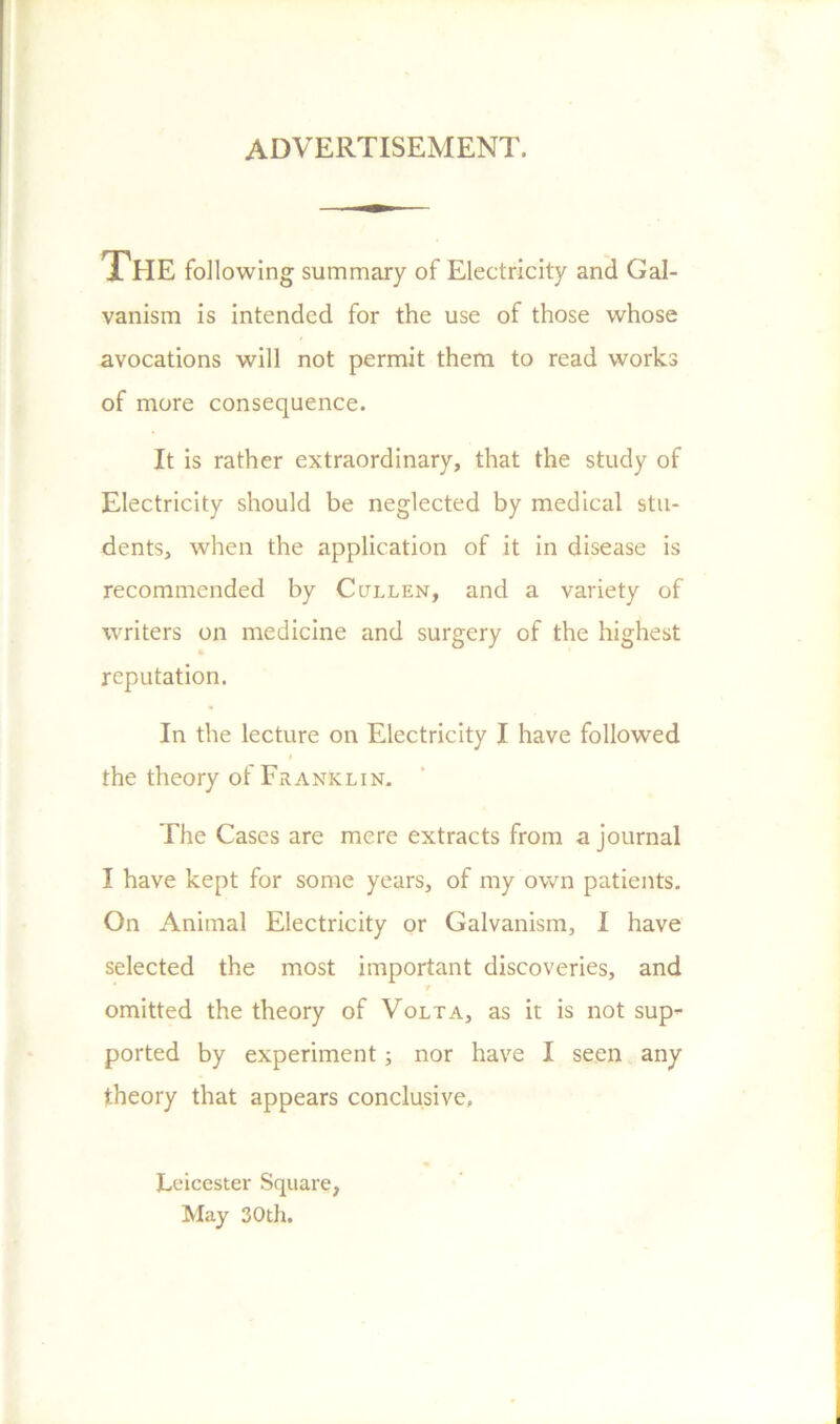 ADVERTISEMENT. THE following summary of Electricity and Gal- vanism is intended for the use of those whose avocations will not permit them to read works of more consequence. It is rather extraordinary, that the study of Electricity should be neglected by medical stu- dents, when the application of it in disease is recommended by Ccjllen, and a variety of writers on medicine and surgery of the highest reputation. In the lecture on Electricity I have followed the theory of Fr a nk l i n. The Cases are mere extracts from a journal I have kept for some years, of my own patients. On Animal Electricity or Galvanism, I have selected the most important discoveries, and f omitted the theory of Volta, as it is not sup^- ported by experiment; nor have I seen any theory that appears conclusive. Leicester Square, May 30th.