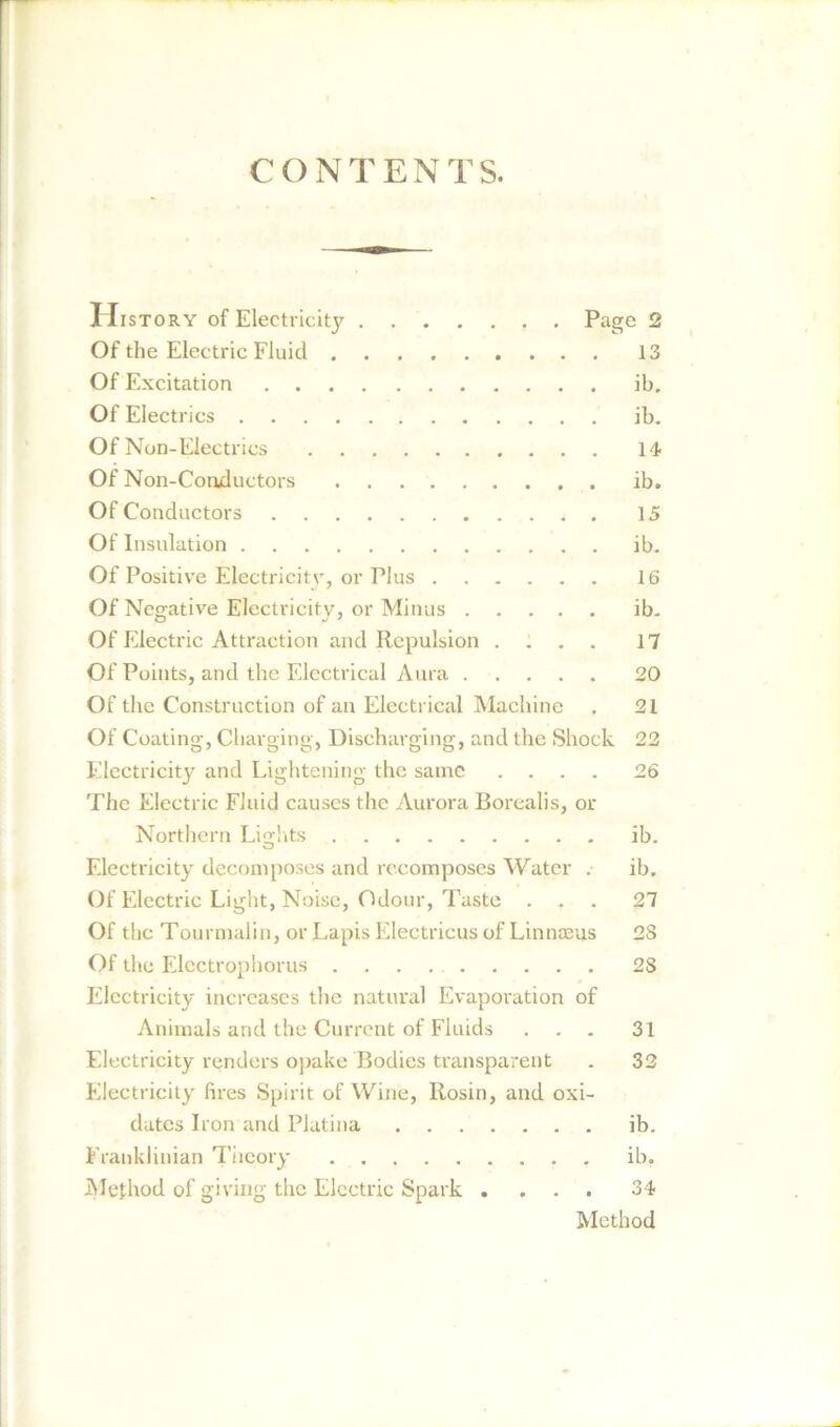 CONTENTS. History of Electricity Page 2 Of the Electric Fluid 13 Of Excitation ib. Of Electrics ib. Of Non-Electrics 14 Of Non-Conductors ib. Of Conductors 15 Of Insulation ib. Of Positive Electricity, or Plus 16 Of Negative Electricity, or Minus ib. Of Electric Attraction and Repulsion .... 17 Of Points, and the Electrical Aura 20 Of the Construction of an Electrical Machine , 21 Of Coating, Charging, Discharging, and the Shock 22 Electricity and Lightening the same .... 26 The Electric Fluid causes the Aurora Borealis, or Northern Lights ib. Electricity decomposes and recomposes Water . ib. Of Electric Light, Noise, Odour, Taste ... 27 Of the Tourmalin, or Lapis Electricus of Linnaeus 2S Of the Electrophorus 28 Electricity increases the natural Evaporation of Animals and the Current of Fluids ... 31 Electricity renders opake Bodies transparent . 32 Electricity fires Spirit of Wine, Rosin, and oxi- dates Iron and Platina ib. Franklinian Theory ib. Method of giving the Electric Spark .... 34 Method