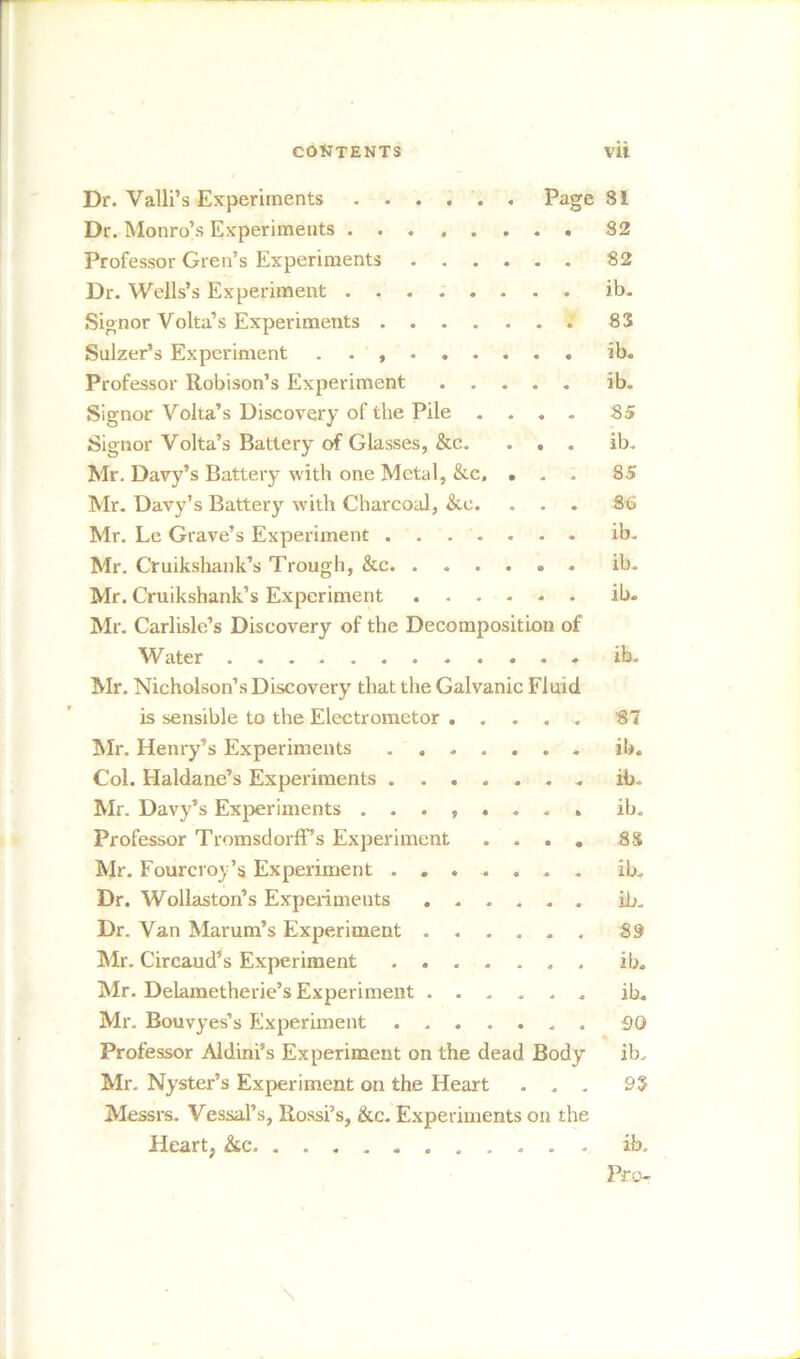 Dr. Valli’s Experiments ...... Page 81 Dr. Monro’s Experiments 82 Professor Gren’s Experiments 82 Dr. Wells’s Experiment ib. Signor Volta’s Experiments 83 Sulzer’s Experiment . ib. Professor Robison’s Experiment ib. Signor Volta’s Discovery of the Pile .... 85 Signor Volta’s Battery of Glasses, &c. ... ib. Mr. Davy’s Battery with one Metal, &c» ... 85 Mr. Davy’s Battery with Charcoal, &e. . . . 8t> Mr. Le Grave’s Experiment ....... ib. Mr. Cruikshank’s Trough, &c ib. Mr. Cruikshank’s Experiment ib. Mr. Carlisle’s Discovery of the Decomposition of Water ib. Mr. Nicholson’s Discovery that the Galvanic Fluid is sensible to the Electrometor 87 Mr. Henry’s Experiments ib. Col. Haldane’s Experiments ib. Mr. Davy’s Experiments ib. Professor TromsdorfFs Experiment .... 8S Mr. Fourcroy’s Experiment ....... ib. Dr. Wollaston’s Experiments ib. Dr. Van Marum’s Experiment ...... 89 Mr. Circaud’s Experiment ib. Mr. Delametherie’s Experiment ib. Mr. Bouvyes’s Experiment 90 Professor Aldini’s Experiment on the dead Body ib. Mr. Nyster’s Experiment on the Heart ... 93 Messrs. Vessal’s, Rossi’s, &c. Experiments on the Heart, &c ib. Pro-