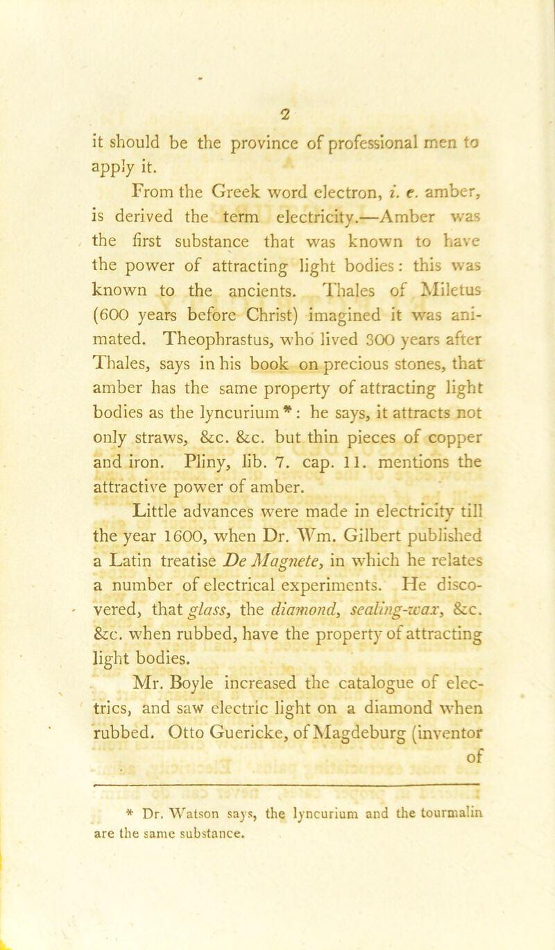 it should be the province of professional men to apply it. From the Greek word electron, i. t. amber, is derived the term electricity.—Amber was the first substance that was known to have the power of attracting light bodies: this was known to the ancients. Thales of Miletus (600 years before Christ) imagined it was ani- mated. Theophrastus, who lived 300 years after Thales, says in his book on precious stones, that amber has the same property of attracting light bodies as the lyncurium * : he says, it attracts not only straws, &c. &c. but thin pieces of copper andiron. Pliny, lib. 7. cap. 11. mentions the attractive power of amber. Little advances were made in electricity till the year 1600, when Dr. Wm. Gilbert published a Latin treatise De Magnete, in which he relates a number of electrical experiments. He disco- vered, that glass, the diamond, sealing-wax, 8cc. &c. when rubbed, have the property of attracting light bodies. Mr. Boyle increased the catalogue of elec- trics, and saw electric light on a diamond when rubbed. Otto Guericke, of Magdeburg (inventor of * Dr. Watson says, the lyncurium and the tourmalin are the same substance.