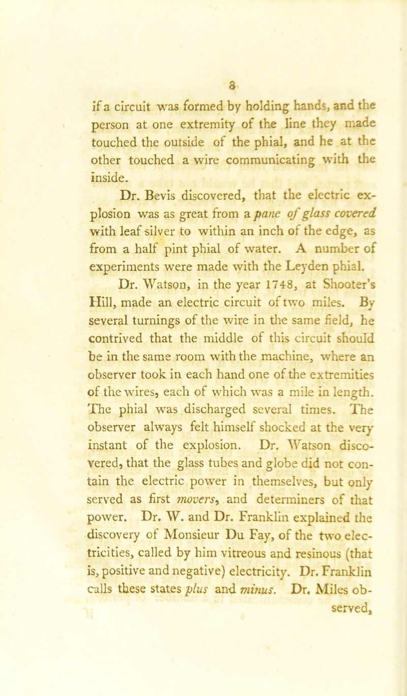 3 if a circuit was formed by holding hands, and the person at one extremity of the line they made touched the outside of the phial, and he at the other touched a wire communicating with the inside. Dr. Bevis discovered, that the electric ex- plosion was as great from a pane of glass covered with leaf silver to within an inch of the edge, as from a half pint phial of water. A number of experiments were made with the Leyden phial. Dr. Watson, in the year 1748, at Shooter’s Hill, made an electric circuit of two miles. By several turnings of the wire in the same field, he contrived that the middle of this circuit should be in the same room with the machine, where an observer took in each hand one of the extremities of the wires, each of which was a mile in length. The phial was discharged several times. The observer always felt himself shocked at the very instant of the explosion. Dr. Watson disco- vered, that the glass tubes and globe did not con- tain the electric power in themselves, but only served as first movers, and determiners of that power. Dr. W. and Dr. Franklin explained the discovery of Monsieur Du Fay, of the two elec- tricities, called by him vitreous and resinous (that is, positive and negative) electricity. Dr. Franklin calls these states plus and minus. Dr. Miles ob- served,