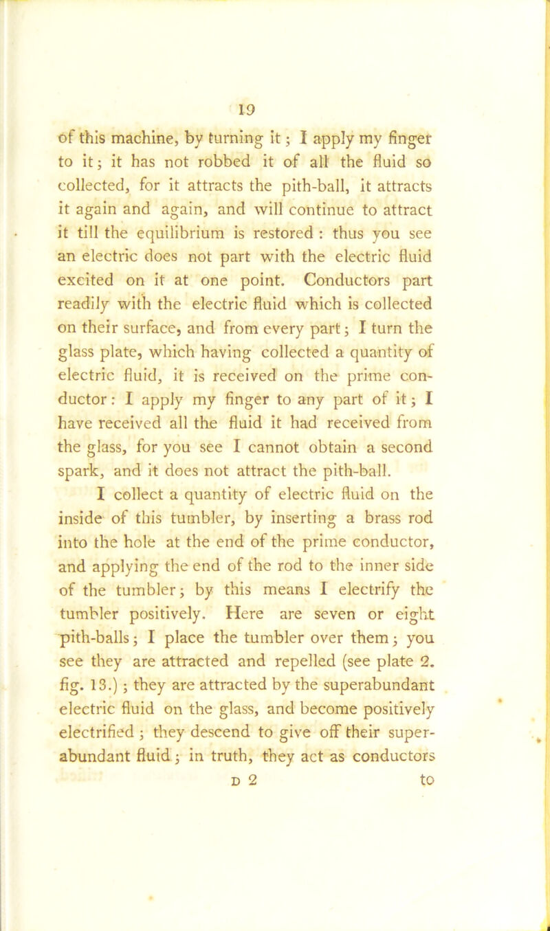 13 of this machine, bv turning it; I apply my finger to it; it has not robbed it of all the fluid so collected, for it attracts the pith-ball, it attracts it again and again, and will continue to attract it till the equilibrium is restored : thus you see an electric does not part with the electric fluid excited on it at one point. Conductors part readily with the electric fluid which is collected on their surface, and from every part; I turn the glass plate, which having collected a quantity of electric fluid, it is received on the prime con- ductor : I apply my finger to any part of it j I have received all the fluid it had received from the glass, for you see I cannot obtain a second spark, and it does not attract the pith-ball. I collect a quantity of electric fluid on the inside of this tumbler, by inserting a brass rod into the hole at the end of the prime conductor, and applying the end of the rod to the inner side of the tumbler; by this means 1 electrify the tumbler positively. Here are seven or eight pith-balls; I place the tumbler over them; you see they are attracted and repelled (see plate 2. fig. 13.) ; they are attracted by the superabundant electric fluid on the glass, and become positively electrified ; they descend to give off their super- abundant fluid; in truth, they act as conductors d 2 to
