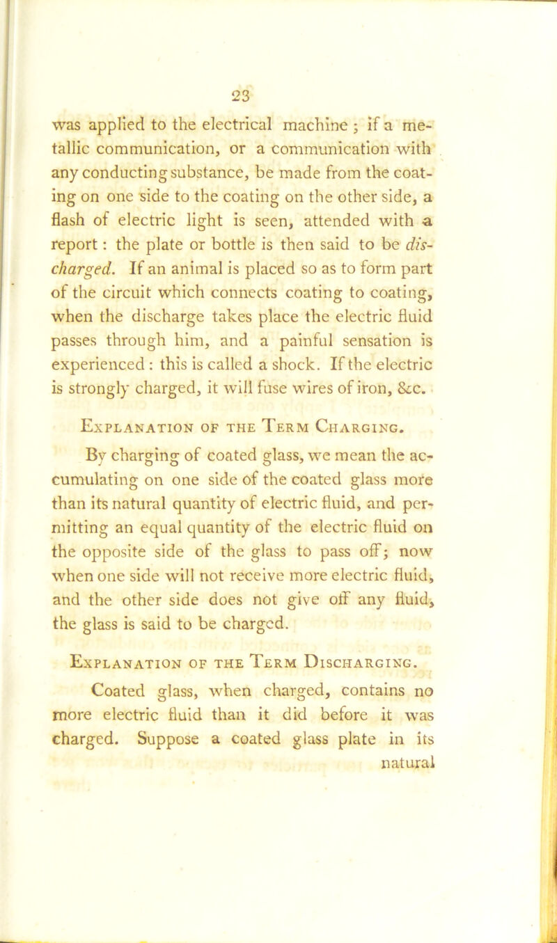 was applied to the electrical machine ; if a me- tallic communication, or a communication with any conducting substance, be made from the coat- ing on one side to the coating on the other side, a flash of electric light is seen, attended with a report: the plate or bottle is then said to be dis- charged. If an animal is placed so as to form part of the circuit which connects coating to coating, when the discharge takes place the electric fluid passes through him, and a painful sensation is experienced : this is called a shock. If the electric is strongly charged, it will fuse wires of iron, &x. Explanation of the Term Charging. By charging of coated glass, we mean the ac- cumulating on one side of the coated glass more than its natural quantity of electric fluid, and per- mitting an equal quantity of the electric fluid on the opposite side of the glass to pass off; now when one side will not receive more electric fluid, and the other side does not give off any fluid, the glass is said to be charged. Explanation of the Term Discharging. Coated glass, when charged, contains no more electric fluid than it did before it was charged. Suppose a coated glass plate in its natural