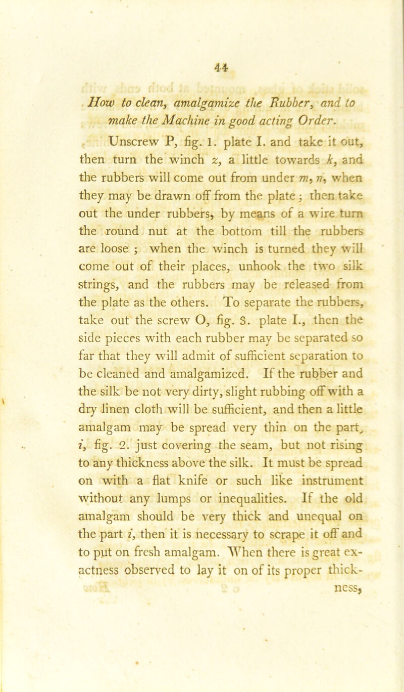 How to clean, amalgamize the Rubber, and to make the Machine in good acting Order. Unscrew P, fig. 1. plate I. and take it out, then turn the winch z, a little towards k, and the rubbers will come out from under m, n, when they may be drawn off from the plate 3 then take out the under rubbers, by means of a wire turn the round nut at the bottom till the rubbers are loose 3 when the winch is turned they will come out of their places, unhook the two silk strings, and the rubbers may be released from the plate as the others. To separate the rubbers, take out the screw O, fig. 3. plate I., then the side pieces with each rubber may be separated so far that they will admit of sufficient separation to be cleaned and amalgamized. If the rubber and the silk be not very dirty, slight rubbing off with a dry linen cloth will be sufficient, and then a little amalgam may be spread very thin on the part, i, fig. 2. just covering the seam, but not rising to any thickness above the silk. It must be spread on with a flat knife or such like instrument without any lumps or inequalities. If the old amalgam should be very thick and unequal on the part i, then it is necessary to scrape it off and to put on fresh amalgam. When there is great ex- actness observed to lay it on of its proper thick- V ness,