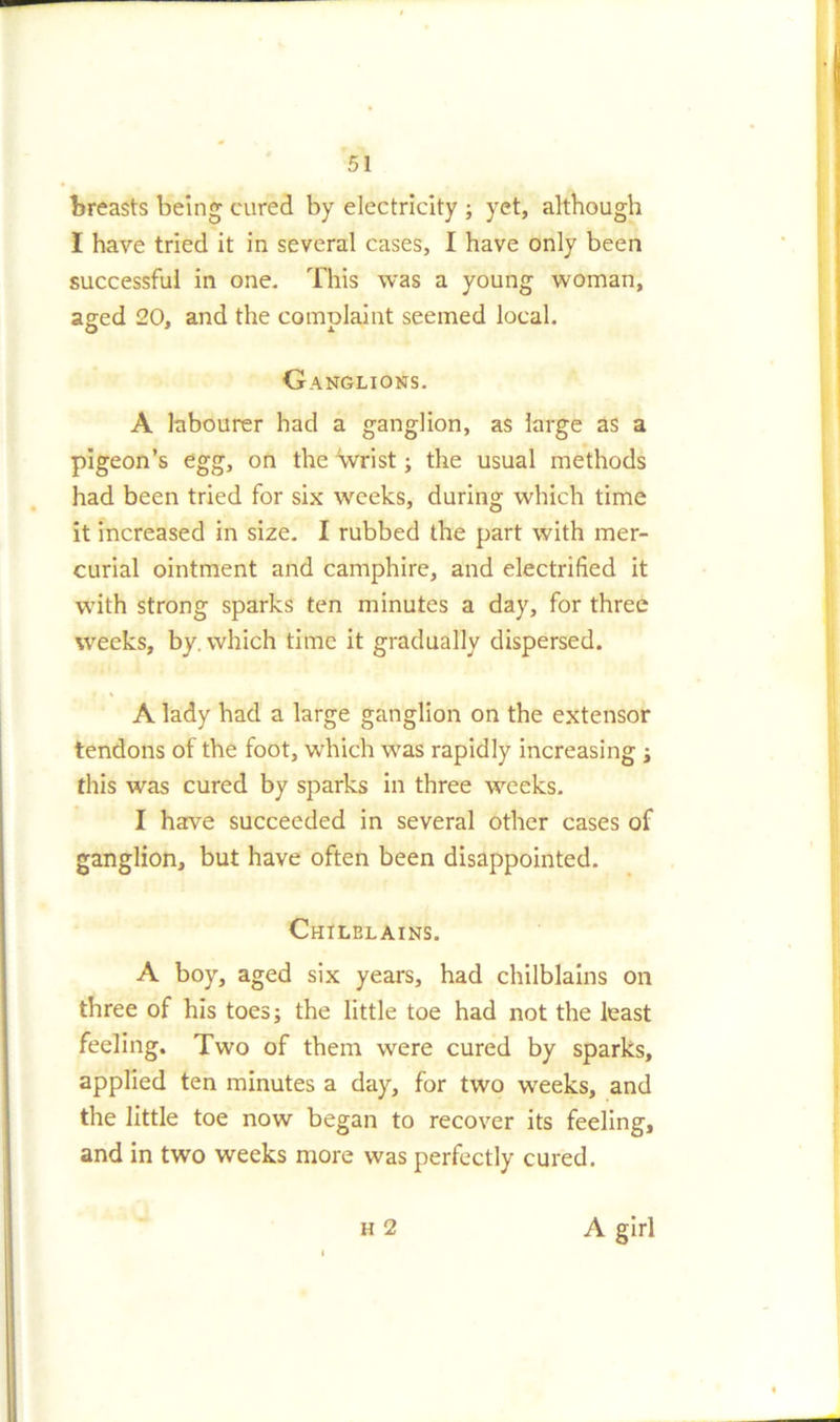 breasts being cured by electricity ; yet, although I have tried it in several cases, I have only been successful in one. This was a young woman, aged 20, and the convolaint seemed local. Ganglions. A labourer had a ganglion, as large as a pigeon’s egg, on the wrist; the usual methods had been tried for six weeks, during which time it increased in size. I rubbed the part with mer- curial ointment and camphire, and electrified it with strong sparks ten minutes a day, for three weeks, by. which time it gradually dispersed. A lady had a large ganglion on the extensor tendons of the foot, which was rapidly increasing ; this was cured by sparks in three weeks. I have succeeded in several other cases of ganglion, but have often been disappointed. Chilblains. A boy, aged six years, had chilblains on three of his toes; the little toe had not the least feeling. Two of them were cured by sparks, applied ten minutes a day, for two weeks, and the little toe now began to recover its feeling, and in two weeks more was perfectly cured. h 2 A girl
