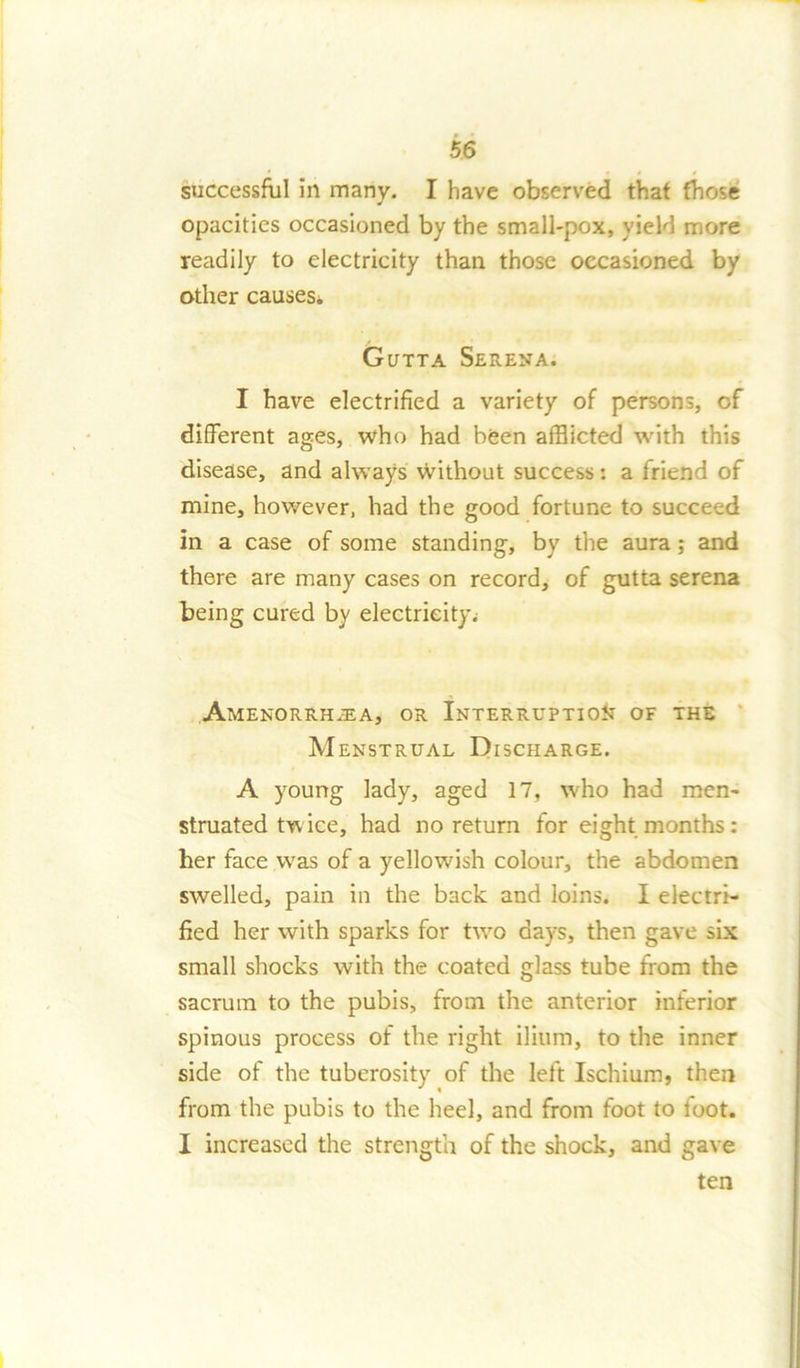 successful in many. I have observed that those opacities occasioned by the small-pox, yield more readily to electricity than those occasioned by other causes. Gutta Serena. I have electrified a variety of persons, of different ages, who had been afflicted with this disease, and always Without success: a Iriend of mine, however, had the good fortune to succeed in a case of some standing, by the aura; and there are many cases on record, of gutta serena being cured by electricity.- Amenorrhjea, or Interruption of the Menstrual Discharge. A young lady, aged 17, who had men- struated twice, had no return for eight months : her face was of a yellowish colour, the abdomen swelled, pain in the back and loins. I electri- fied her with sparks for two days, then gave six small shocks with the coated glass tube from the sacrum to the pubis, from the anterior inferior spinous process of the right ilium, to the inner side of the tuberosity of the left Ischium, then from the pubis to the heel, and from foot to loot. I increased the strength of the shock, and gave ten