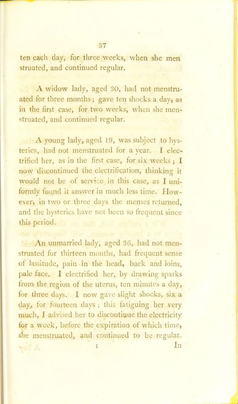 ten each day, for three weeks, when she men struated, and continued regular. A widow lady, aged 30, had not menstru- ated for three months; gave ten shocks a day, as in the first case, for two weeks, when she men- struated, and continued regular. A young lady, aged 19, was subject to hys- terics. had not menstruated for a vear. I elec- * j trified her, as in the first case, for six weeks I now discontinued the electrification, thinking it would not be of service in this case, as I uni- formly found it answer in much less time. How- ever, in two or three days the menses returned, and the hysterics have not been so frequent since this period. An unmarried lady, aged 36, had not men- struated for thirteen months, had frequent sense of lassitude, pain in the head, back and loins, pale face. I electrified her, by drawing sparks from the region of the uterus, ten minutes a day, for three days. I now gave slight shocks, six a day, for fourteen days ; this fatiguing her very much, I advised her to discontinue the electricity for a week, before the expiration of which time, she menstruated, and continued to be regular. . i In
