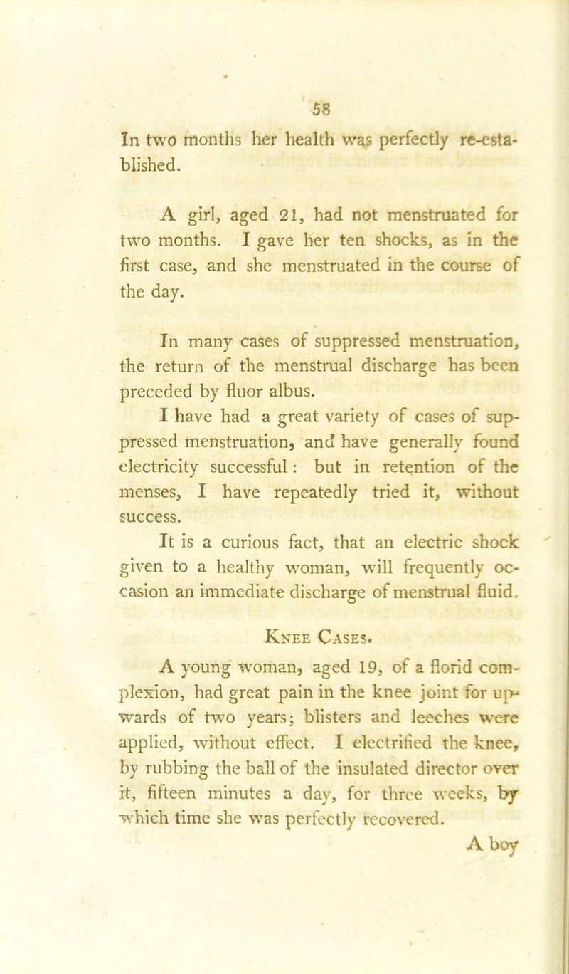 In two months her health was perfectly re-esta- blished. A girl, aged 21, had not menstruated for two months. I gave her ten shocks, as in the first case, and she menstruated in the course of the day. In many cases of suppressed menstruation, the return of the menstrual discharge has been preceded by fluor albus. I have had a great variety of cases of sup- pressed menstruation, and have generally found electricity successful: but in retention of the menses, I have repeatedly tried it, without success. It is a curious fact, that an electric shock given to a healthy woman, will frequently oc- casion an immediate discharge of menstrual fluid. Knee Cases. A young woman, aged 19, of a florid com- plexion, had great pain in the knee joint for up- wards of two years; blisters and leeches were applied, without effect. I electrified the knee, by rubbing the ball of the insulated director over it, fifteen minutes a day, for three weeks, by which time she was perfectly recovered. A boy