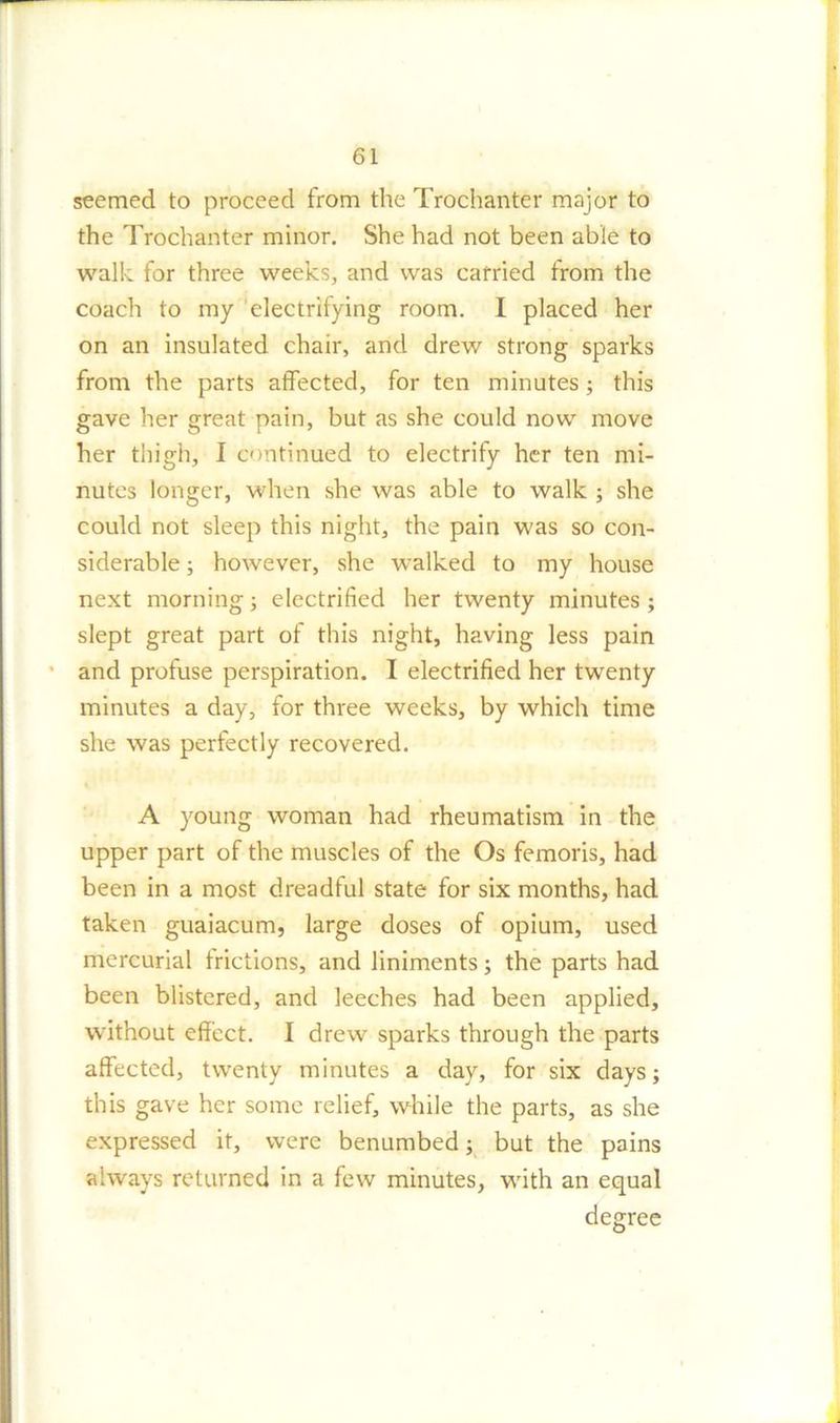 seemed to proceed from the Trochanter major to the Trochanter minor. She had not been able to walk for three weeks, and was carried from the coach to my electrifying room. I placed her on an insulated chair, and drew strong sparks from the parts affected, for ten minutes; this gave her great pain, but as she could now move her thigh, I continued to electrify her ten mi- nutes longer, when she was able to walk ; she could not sleep this night, the pain was so con- siderable ; however, she walked to my house next morning; electrified her twenty minutes ; slept great part of this night, having less pain and profuse perspiration. I electrified her twenty minutes a day, for three weeks, by which time she was perfectly recovered. A young woman had rheumatism in the upper part of the muscles of the Os femoris, had been in a most dreadful state for six months, had taken guaiacum, large doses of opium, used mercurial frictions, and liniments; the parts had been blistered, and leeches had been applied, without effect. I drew sparks through the parts affected, twenty minutes a day, for six days; this gave her some relief, while the parts, as she expressed it, were benumbed; but the pains always returned in a few minutes, with an equal degree