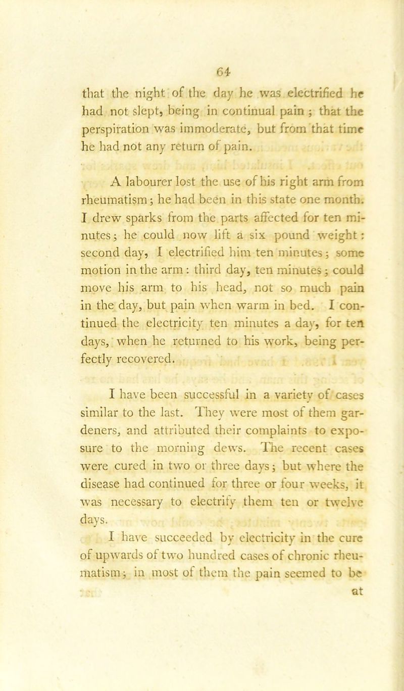 that the night of the day he was electrified he had not slept, being in continual pain ; that the perspiration was immoderate, but from that time he had not any return of pain. A labourer lost the use of his right arm from rheumatism; he had been in this state one month. I drew sparks from the parts affected for ten mi- nutes; he could now lift a six pound weight: second day, I electrified him ten minutes; some motion in the arm : third day, ten minutes ; could move his arm to his head, not so much pain in the day, but pain when warm in bed. I con- tinued the electricity ten minutes a day, for ten days, when he returned to his work, being per- fectly recovered. I have been successful in a variety of cases similar to the last. They were most of them gar- deners, and attributed their complaints to expo- sure to the morning dews. The recent cases were cured in two or three days; but where the disease had continued tor three or four weeks, it was necessary to electrify them ten or twelve days. I have succeeded by electricity in the cure of upwards of two hundred cases of chronic rheu- matism; in most of them the pain seemed to be at