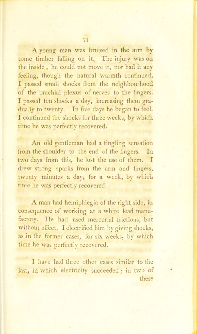A young man was bruised in the arm by some timber falling on it. The injury was on the inside ; he could not move it, nor had it any feeling, though the natural warmth continued. I passed small shocks from the neighbourhood of the brachial plexus of nerves to the fingers. I passed ten shocks a day, increasing them gra- dually to twenty. In five days he began to feel. I continued the shocks for three weeks, by which time he was perfectly recovered. An old gentleman had a tingling sensation from the shoulder to the end of the fingers. In two days from this, he lost the use of them. I drew strong sparks from the arm and fingers, twenty minutes a day, for a week, by which time he was perfectly recovered. A man had hemiphlegia of the right side, in consequence of working at a white lead manu- factory. He had used mercurial frictions, but without effect. I electrified him by giving shocks, as in the former cases, for six weeks, by which time he was perfectly recovered. I have had three other cases similar to the last, in which electricity succeeded; in two of these