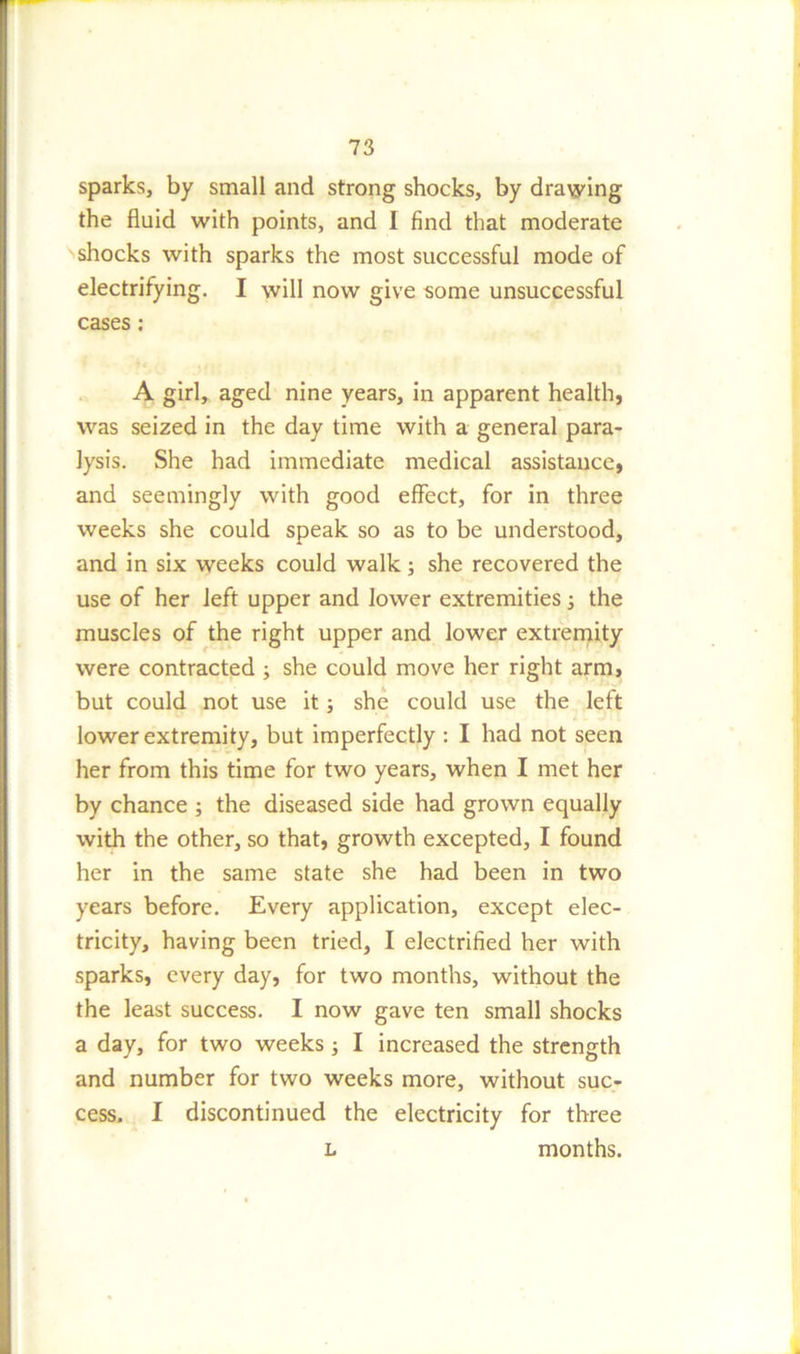 sparks, by small and strong shocks, by drawing the fluid with points, and I find that moderate shocks with sparks the most successful mode of electrifying. I will now give some unsuccessful cases: A girl, aged nine years, in apparent health, was seized in the day time with a general para- lysis. She had immediate medical assistance, and seemingly with good effect, for in three weeks she could speak so as to be understood, and in six weeks could walk; she recovered the use of her left upper and lower extremities; the muscles of the right upper and lower extremity were contracted ; she could move her right arm, but could not use it; she could use the left lower extremity, but imperfectly : I had not seen her from this time for two years, when I met her by chance ; the diseased side had grown equally with the other, so that, growth excepted, I found her in the same state she had been in two years before. Every application, except elec- tricity, having been tried, I electrified her with sparks, every day, for two months, without the the least success. I now gave ten small shocks a day, for two weeks; I increased the strength and number for two weeks more, without suc- cess. I discontinued the electricity for three l months.
