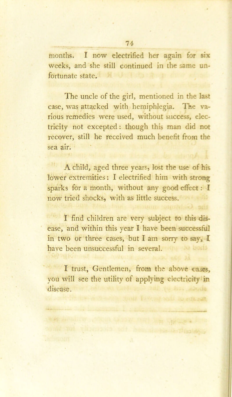 months. I now electrified her again for six weeks, and she still continued in the same un- fortunate state. The uncle of the girl, mentioned in the last case, was attacked with hemiphlegia. The va- rious remedies were used, without success, elec- tricity not excepted: though this man did not recover, still he received much benefit from the sea air. - - 4 : A child, aged three years, lost the use of his lower extremities: I electrified him with strong sparks for a month, without any good effect: I now tried shocks, with as little success. I find children are very subject to this dis- ease, and within this year I have been successful in two or three cases, but I am sorry to say, I have been unsuccessful in several. I trust, Gentlemen, from the above cases, you will see the utility of applying electricity in disease.