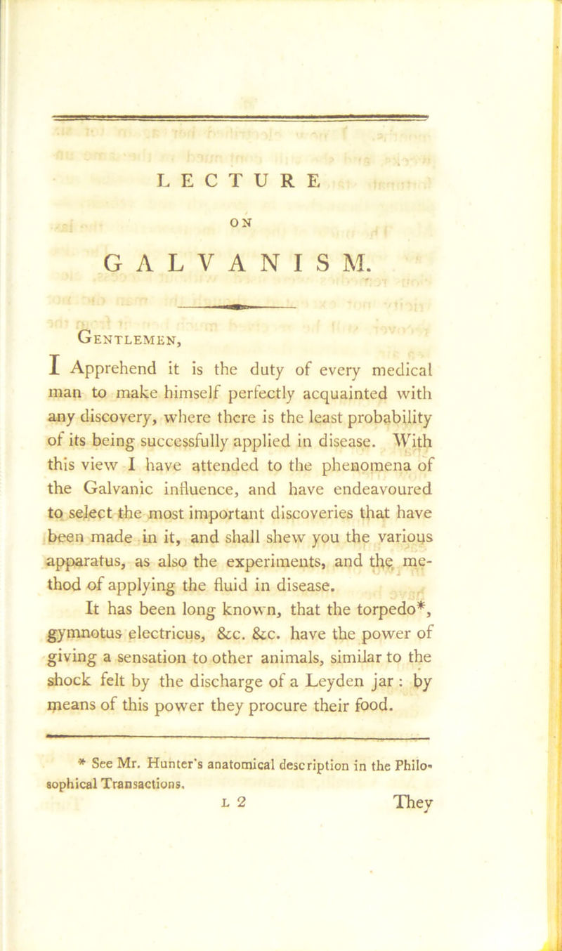 LECTURE ON G A L V A N I S M. Gentlemen, I Apprehend it is the duty of every medical man to make himself perfectly acquainted with any discovery, where there is the least probability ot its being successfully applied in disease. With this view I have attended to the phenomena of the Galvanic influence, and have endeavoured to select the most important discoveries that have been made in it, and shall shew you the various apparatus, as also the experiments, and the; me- thod of applying the fluid in disease. It has been long known, that the torpedo*, gymnotus electricus, &c. &c. have the power of giving a sensation to other animals, similar to the shock felt by the discharge of a Leyden jar : by means of this power they procure their food. * See Mr. Hunter's anatomical description in the Philo- sophical Transactions. l 2 They J