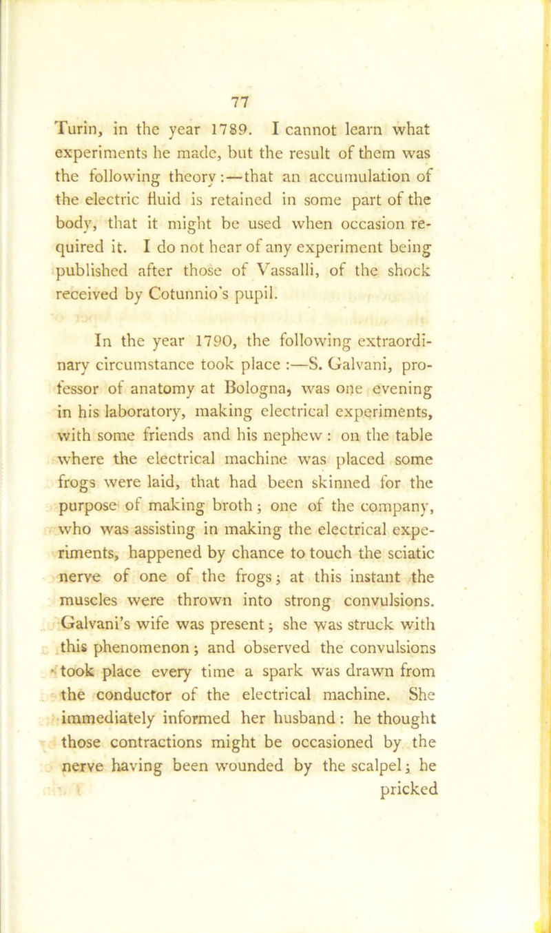 Turin, in the year 1789. I cannot learn what experiments he made, but the result of them was the following theory: — that an accumulation of the electric fluid is retained in some part of the body, that it might be used when occasion re- quired it. I do not hear of any experiment being published after those of Vassalli, of the shock received by Cotunnio's pupil. In the year 1790, the following extraordi- nary circumstance took place :—S. Galvani, pro- fessor of anatomy at Bologna, was one evening in his laboratory, making electrical experiments, with some friends and his nephew : on the table where the electrical machine was placed some frogs were laid, that had been skinned for the purpose of making broth; one of the company, who was assisting in making the electrical expe- riments, happened by chance to touch the sciatic nerve of one of the frogs; at this instant the muscles were thrown into strong convulsions. Galvani’s wife was present; she was struck with this phenomenon ; and observed the convulsions ■ took place every time a spark was drawn from the conductor of the electrical machine. She immediately informed her husband: he thought those contractions might be occasioned by the nerve having been wounded by the scalpel; he pricked