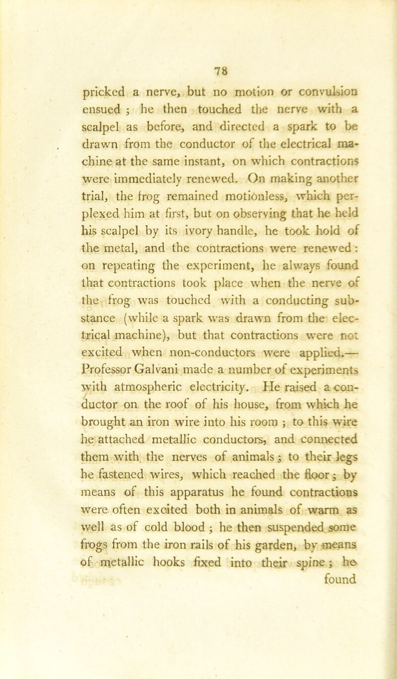 pricked a nerve, but no motion or convulsion ensued ; he then touched the nerve with a scalpel as before, and directed a spark to be drawn from the conductor of the electrical ma- chine at the same insrant, on which contractions were immediately renewed. On making another trial, the frog remained motionless, which per- plexed him at first, but on observing that he held his scalpel by its ivory handle, he took hold of the metal, and the contractions were renewed : on repeating the experiment, he always found that contractions took place when the nerve or the frog was touched with a conducting sub- stance (while a spark was drawn from the elec- trical machine), but that contractions were no: excited when non-conductors were applied.— IVofessor Gal van i made a number of experiments with atmospheric electricity. He raised a con- ductor on the roof of his house, from which he brought an iron wire into his room ; to this wire he attached metallic conductors, and connected them with, the nerves of animals; to their legs he fastened wires, which reached the floor; by means of this apparatus he found contractions were often excited both in animals of warm as well as of cold blood ; he then suspended some frogs from the iron rails of his garden, by means of metallic hooks fixed into their spine; he. found