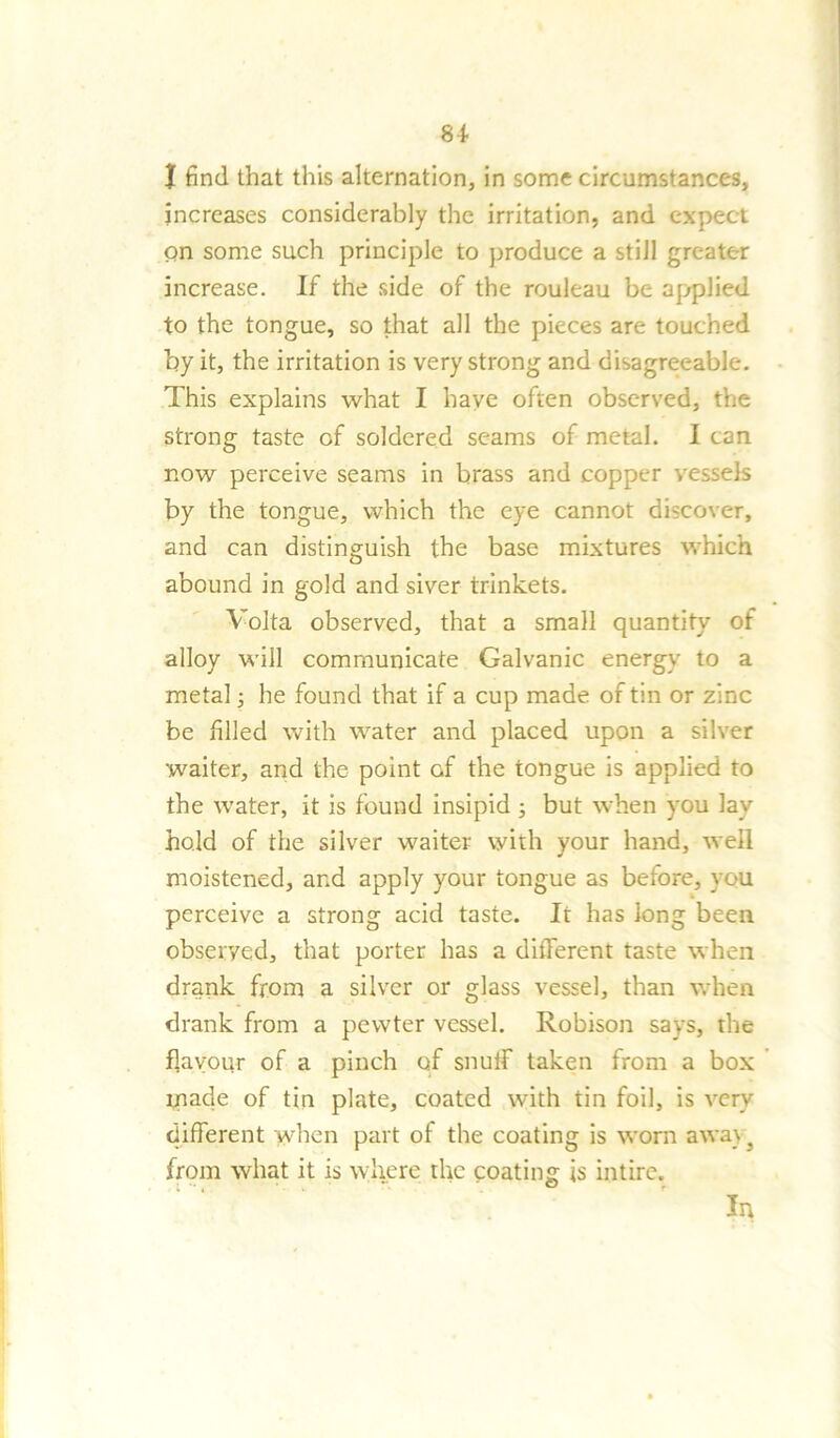 | find that this alternation, in some circumstances, increases considerably the irritation, and expect on some such principle to produce a still greater increase. If the side of the rouleau be applied to the tongue, so that all the pieces are touched by it, the irritation is very strong and disagreeable. This explains what I have often observed, the strong taste of soldered seams of metal. I can now perceive seams in brass and copper vessels by the tongue, which the eye cannot discover, and can distinguish the base mixtures which abound in gold and siver trinkets. Volta observed, that a small quantity of alloy will communicate Galvanic energy to a metal; he found that if a cup made of tin or zinc be filled with water and placed upon a silver waiter, and the point of the tongue is applied to the water, it is found insipid ; but when you lay hold of the silver waiter with your hand, well moistened, and apply your tongue as before, you perceive a strong acid taste. It has long been observed, that porter has a different taste when drank from a silver or glass vessel, than when drank from a pewter vessel. Robison says, the flavour of a pinch of snuff taken from a box made of tin plate, coated with tin foil, is very different when part of the coating is worn away} from what it is where tire coating is intire. In