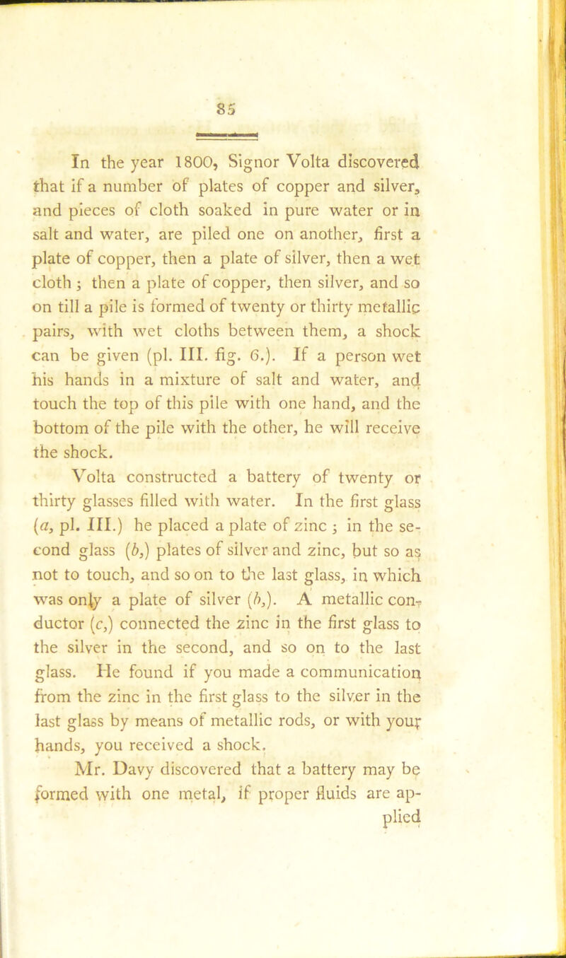 In the year 1800, Signor Volta discovered that if a number of plates of copper and silver, and pieces of cloth soaked in pure water or in salt and water, are piled one on another, first a plate of copper, then a plate of silver, then a wet cloth ; then a plate of copper, then silver, and so on till a pile is formed of twenty or thirty metallic pairs, with wet cloths between them, a shock can be given (pi. III. fig. 6.). If a person wet his hands in a mixture of salt and water, and touch the top of this pile with one hand, and the bottom of the pile with the other, he will receive the shock. Volta constructed a battery of twenty or thirty glasses filled with water. In the first glass (a, pi. III.) he placed a plate of zinc ; in the se- cond glass (6,) plates of silver and zinc, but so as not to touch, and so on to the last glass, in which ■was only a plate of silver (b,). A metallic con- ductor (c,) connected the zinc in the first glass to the silver in the second, and so on to the last glass. He found if you made a communication from the zinc in the first glass to the silver in the last glass by means of metallic rods, or with you;1 hands, you received a shock. Mr. Davy discovered that a battery may be formed with one metal, if proper fluids are ap- plied