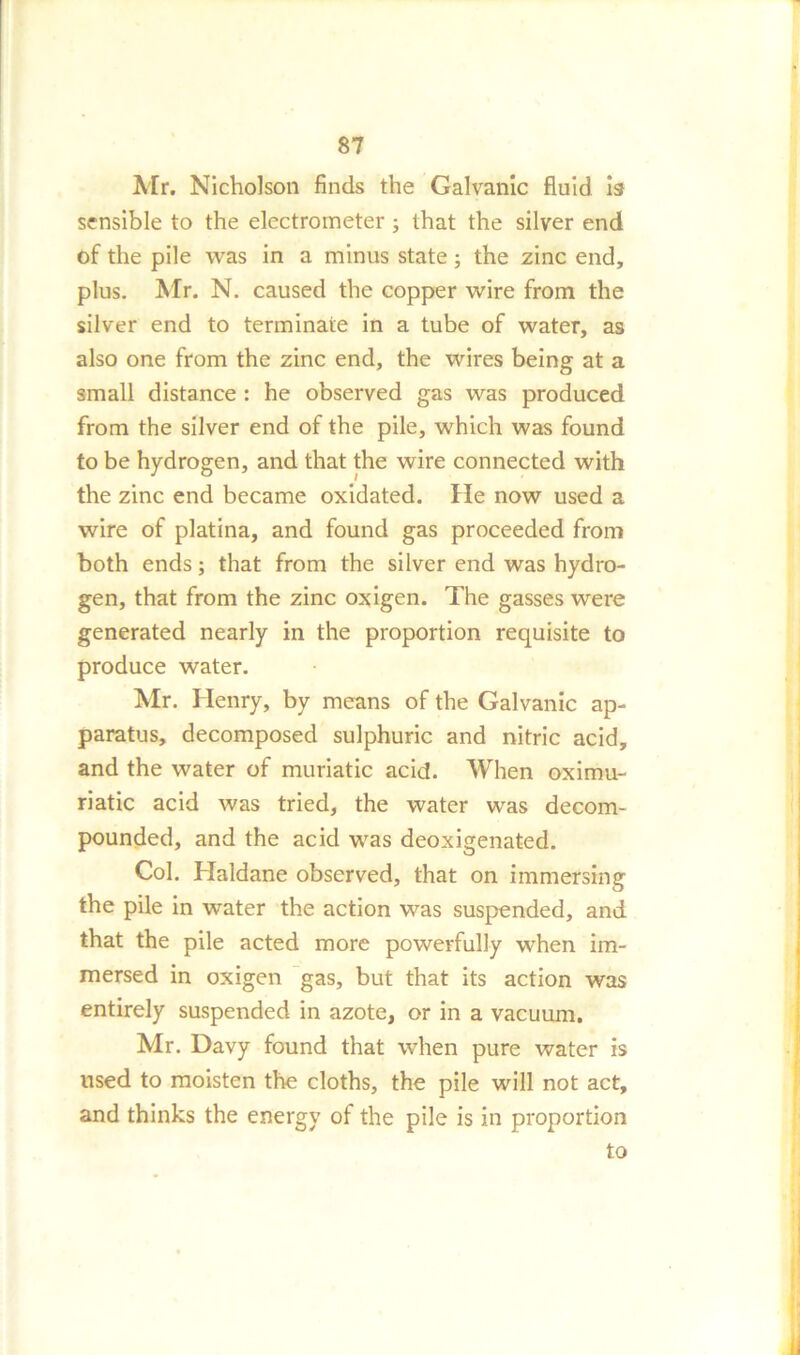 Air. Nicholson finds the Galvanic fluid is sensible to the electrometer; that the silver end of the pile was in a minus state; the zinc end, plus. Mr. N. caused the copper wire from the silver end to terminate in a tube of water, as also one from the zinc end, the wires being at a small distance : he observed gas was produced from the silver end of the pile, which was found to be hydrogen, and that the wire connected with the zinc end became oxidated. He now used a wire of platina, and found gas proceeded from both ends; that from the silver end was hydro- gen, that from the zinc oxigen. The gasses were generated nearly in the proportion requisite to produce water. Air. Henry, by means of the Galvanic ap- paratus, decomposed sulphuric and nitric acid, and the water of muriatic acid. When oximu- riatic acid was tried, the water was decom- pounded, and the acid was deoxigenated. Col. Haldane observed, that on immersing the pile in water the action was suspended, and that the pile acted more powerfully when im- mersed in oxigen gas, but that its action was entirely suspended in azote, or in a vacuum. Air. Davy found that when pure water is used to moisten the cloths, the pile will not act, and thinks the energy of the pile is in proportion to