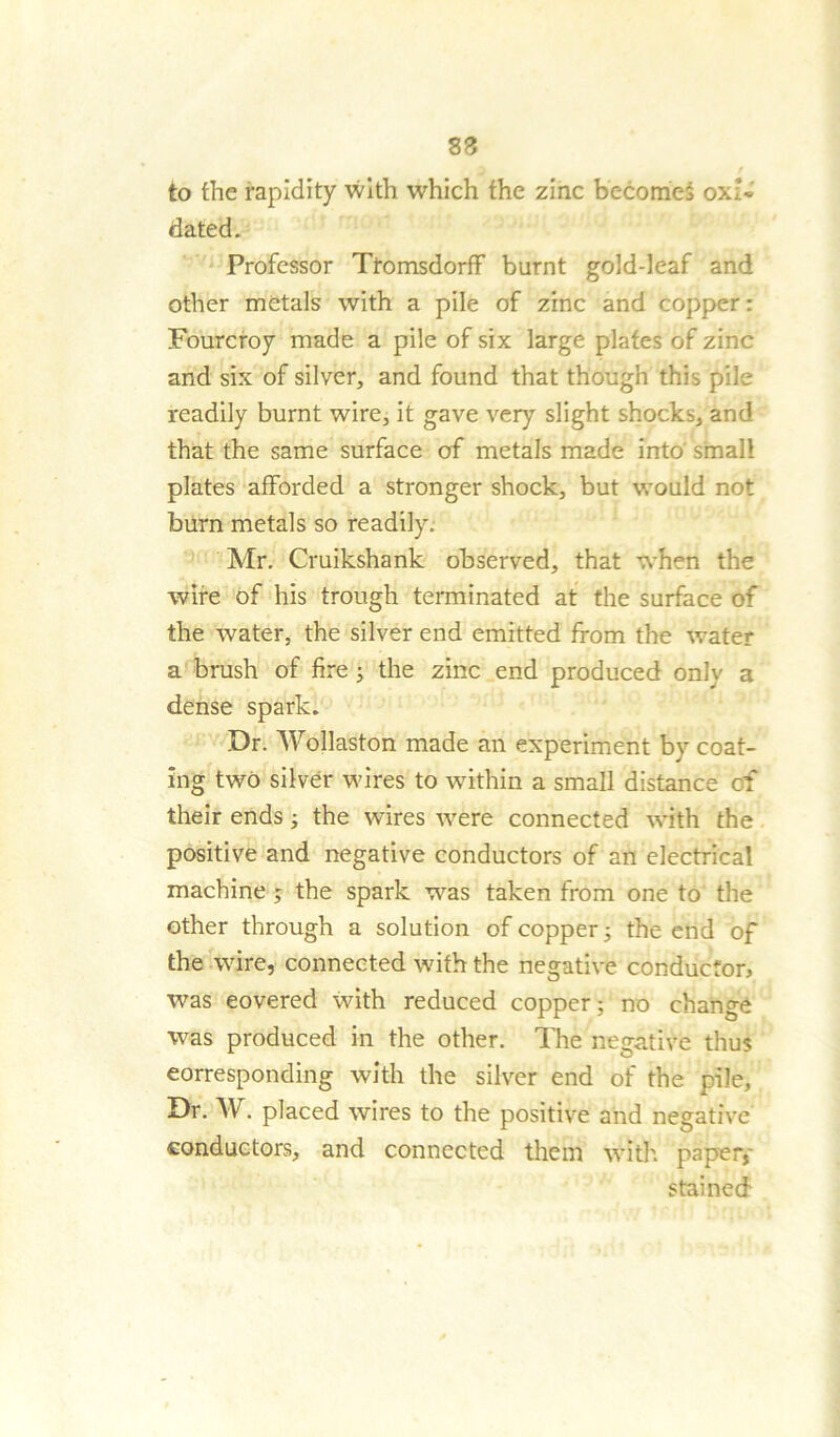 83 to the rapidity with which the zinc becomes oxU dated. Professor Ttomsdorff burnt gold-leaf and other metals with a pile of zinc and copper: Fourcroy made a pile of six large plates of zinc and six of silver, and found that though this pile readily burnt wire, it gave very slight shocks, and that the same surface of metals made into' small plates afforded a stronger shock, but would not burn metals so readily. Mr. Cruikshank observed, that when the wire of his trough terminated at the surface of the water, the silver end emitted from the water a brush of fire ; the zinc end produced onlv a dense spark. Dr. Wollaston made an experiment by coat- ing two silver wires to within a small distance of their ends; the wires were connected with the positive and negative conductors of an electrical machine; the spark was taken from one to the other through a solution of copper 5 the end of the wire, connected with the negative conductor, was eovered with reduced copper; no change was produced in the other. The negative thus corresponding with the silver end of the pile. Dr. W. placed wires to the positive and negative conductors, and connected them with paper, stained
