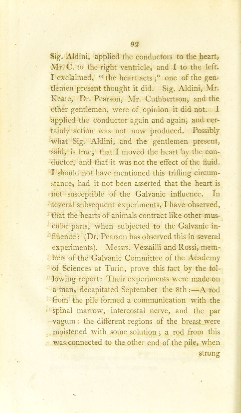Sig. Aid ini, applied the conductors to the heart, Mr. C. to the right ventricle, and I to the left. I exclaimed, “ the heart acts one of the gen- tlemen present thought it did. Sig. Aldini, Mr. Keate, Dr. Pearson, Mr. Cuthbertson, and the other gentlemen, were of opinion it did not. I applied the conductor again and again, and cer- tainly action was not now produced. Possibly what Sig. Aldini, and the gentlemen present, said, is true, that I moved the heart by the con- ductor, and that it was not the effect of the fluid. I should not have mentioned this trifling circum- stance, had it not been asserted that the heart is not susceptible of the Galvanic influence. In ■several snbsequent experiments, I have observed, that the hearts of animals contract like other mus- cular parts, when subjected to the Galvanic in- fluence : (Dr. Pearson has observed this in several experiments). Messrs. Vessailli and Rossi, mem- bers of the Galvanic Committee of the Academy of Sciences at Turin, prove this fact by the fol- lowing report: Their experiments were made on a man, decapitated September the 8th:—A rod from the pile formed a communication with the spinal marrow, intercostal nerve, and the par vagum: the different regions of the breast were moistened with some solution ; a rod from this was. connected to the other end of the pile, when strong