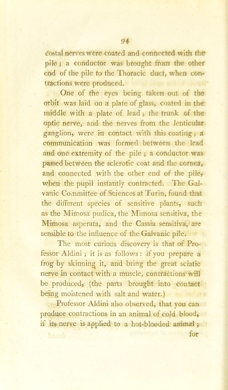 costal nerves were coated and connected with the pile ; a conductor was brought from the other end of the pile to the Thoracic duct, when con- tractions were produced. One of the eyes being taken out of the orbit was laid on a plate of glass, coated in the middle with a plate of lead ; the trunk of the optic nerve, and the nerves from the lenticular ganglion, were in contact with this coating; a communication was formed between the lead and one extremity of the pile ; a conductor was passed between the sclerotic coat and the cornea, and connected with the other end of the pile* when the pupil instantly contracted. The Gal- vanic Committee of Sciences at Turin, found that the different species of sensitive plants, such as the Mimosa pudica, the Mimosa sensitiva, the Mimosa asperata, and the Cassia sensitiva, are sensible to the influence of the Galvanic pile. The most curious discovery is that of Pro- fessor Aldini; it is as follows : if you prepare a frog by skinning it, and bring the great sciatic nerve in contact with a muscle, contractions will be produced, (the parts brought into contact being moistened with salt and water.) Professor Aldini also observed, that you can produce contractions in an animal of cold blood, if its nerve is applied to a hot-blooded animal; for