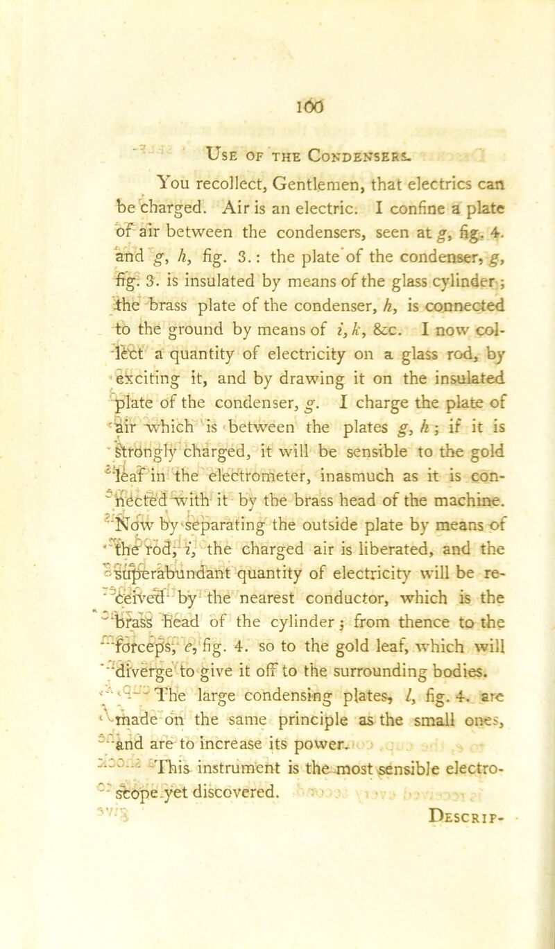 Use of the Condensers. You recollect, Gentlemen, that electrics can be charged. Air is an electric. I confine a plate of air between the condensers, seen at g, fig. 4. and g, h, fig. 3.: the plate of the condenser, g, fig. 3 . is insulated by means of the glass cylinder ; the brass plate of the condenser, h, is connected to the ground by means of i, k, 8cc. I now col- lect a quantity of electricity on a glass rod, by exciting it, and by drawing it on the insulated plate of the condenser, g. 1 charge the plate of 'dir which is between the plates g, h; if it is Strongly charged, it will be sensible to the gold ::leaf in the electrometer, inasmuch as it is con- necfedwith it by the brass head of the machine. ' ‘Now by separating the outside plate by means of ' the rod, i, the charged air is liberated, and the '-Wqjerabundant quantity of electricity will be re- ■'beh'etb by the nearest conductor, which is the w‘brass head of the cylinder; from thence to the forceps, e, fig. 4. so to the gold leaf, which will ‘‘diverge to give it off to the surrounding bodies. g-<a.L- The large condensing plates, /, fig. 4. arc 1 -made on the same principle as the small ones, = and are to increase its power. instrument is the most sensible electro- ' sfcope.yet discovered. Descrif