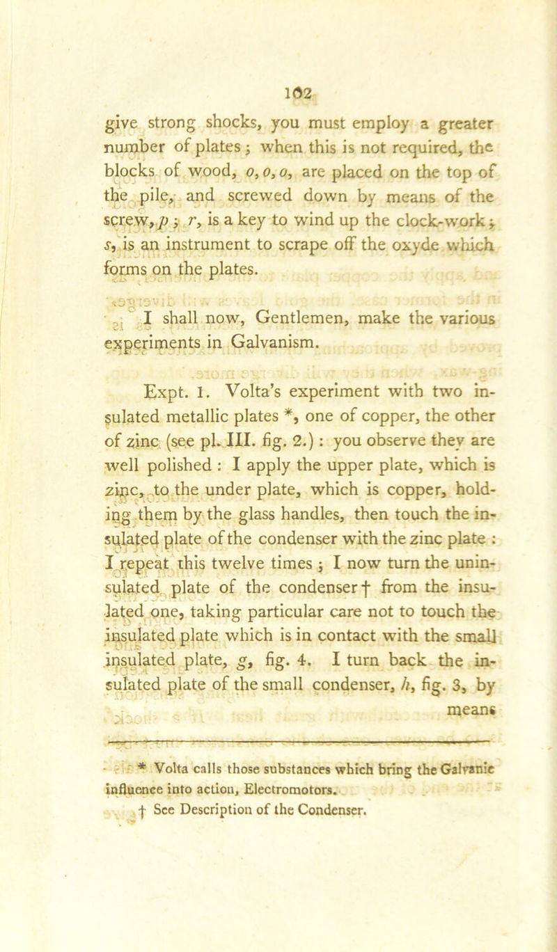 give strong shocks, you must employ a greater number of plates ; when this is not required, the blocks of wood, o, o, o, are placed on the top of the pile, and screwed down by means of the screw, p ■ r, is a key to wind up the clock-work ■, s, is an instrument to scrape off the oxyde which forms on the plates. -vS'g(2 v' • i- -< I shall now. Gentlemen, make the various v.l experiments in Galvanism. Expt. 1. Volta’s experiment with two in- sulated metallic plates *, one of copper, the other of zinc (see pi. III. fig. 2.): you observe they are well polished : I apply the upper plate, which is zinc, to the under plate, which is copper, hold- ing them by the glass handles, then touch the in- sulated plate of the condenser with the zinc plate : I repeat this twelve times ; I now turn the unin- sulated plate of the condenser f from the insu- lated one, taking particular care not to touch the insulated plate which is in contact with the small insulated plate, g, fig. 4. I turn back the in- sulated plate of the small condenser, h, fig. 3, by : means * Volta calls those substances which bring theGalranie influence into action. Electromotors. f See Description of the Condenser.