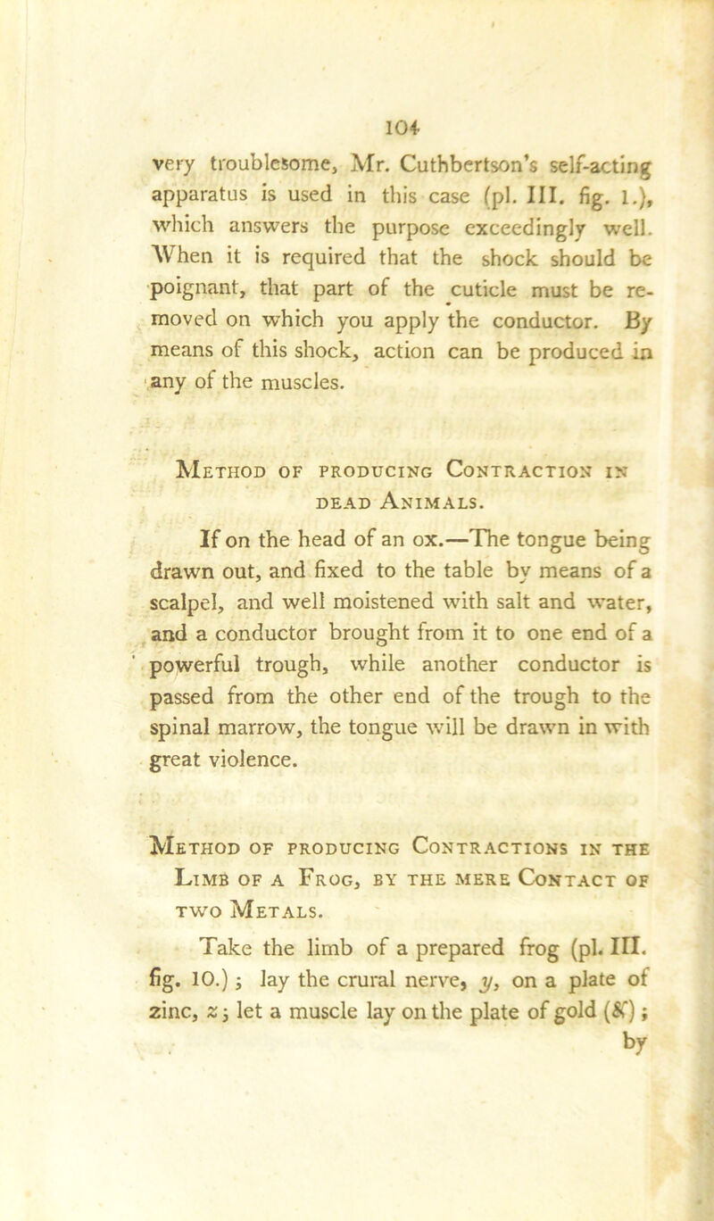 104- very troublesome, Mr. Cuthbertson’s self-acting apparatus is used in this case (pi. III. fig. l.)t which answers the purpose exceedingly well. When it is required that the shock should be poignant, that part of the cuticle must be re- moved on which you apply the conductor. By means of this shock, action can be produced in any of the muscles. Method of producing Contraction in dead Animals. If on the head of an ox.—The tongue being drawn out, and fixed to the table by means of a scalpel, and well moistened with salt and water, and a conductor brought from it to one end of a powerful trough, while another conductor is passed from the other end of the trough to the spinal marrow, the tongue will be drawn in with great violence. Method of producing Contractions in the Limb of a Frog, by the mere Contact of two Metals. Take the limb of a prepared frog (ph III. fig. 10.); lay the crural nerve, y, on a plate of zinc, z i let a muscle lay on the plate of gold (&); br