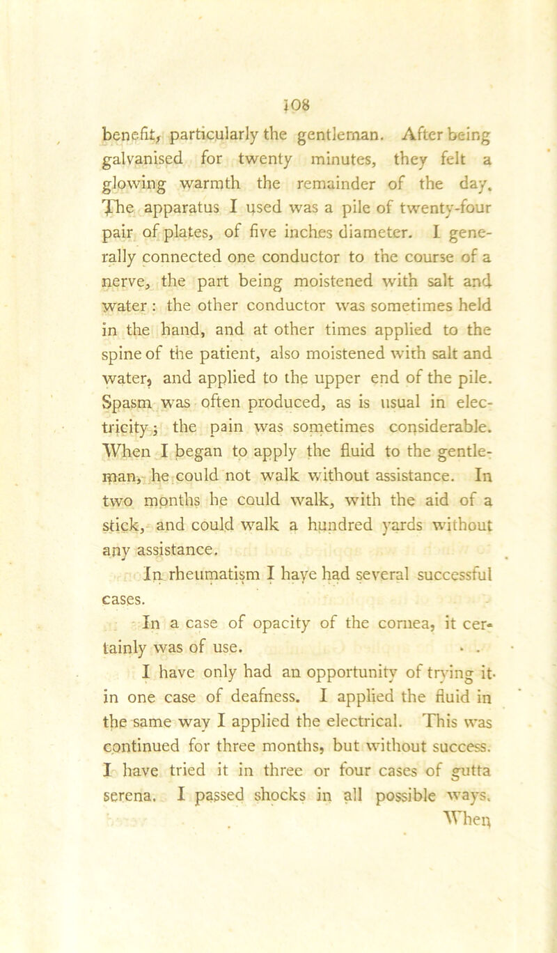 benefit, particularly the gentleman. After being galvanised for twenty minutes, they felt a glowing warmth the remainder of the day. The apparatus I used was a pile of twenty-four pair of plates, of five inches diameter. I gene- rally connected one conductor to the course of a nerve, the part being moistened with salt and water : the other conductor was sometimes held in the hand, and at other times applied to the spine of the patient, also moistened with salt and water, and applied to the upper end of the pile. Spasm was often produced, as is usual in elec- tricity ■, the pain was sometimes considerable. When I began to apply the fluid to the gentle- ipan, he could not walk without assistance. In two months he could walk, with the aid of a stick, and could walk a hundred yards without any assistance. In rheumatism I have had several successful cases. In a case of opacity of the cornea, it cer« tainly was of use. * . I have only had an opportunity of trying it- in one case of deafness. I applied the fluid in the same way I applied the electrical. This was continued for three months, but without success. I have tried it in three or four cases of gutta serena. I passed shocks in all possible ways. Whep