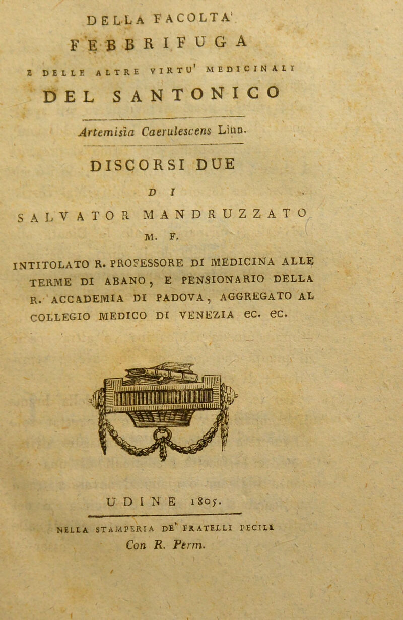 della facolta1 febbr^uga 2 DELLE ALTRE VIKTI)' M EDI C IN ALT DEL SANTONICO Artemisia Caerulescens Lino. DISCORSI DUE D 1 SALVATOR MANDRUZZATO M. F. INTITOLATO R. PROFESSORE DI MEDICINA ALLE TERME DI ABANO, E PENSIONARIO DELLA R. ACCADEMIA DI PADOVA, AGGREGATO AL COLLEGIO MEDICO DI VENEZIA eC. ec. UDINE 180;. NELLA STAMPERIA DE FRATELLI PECILi Con R. Perrn.