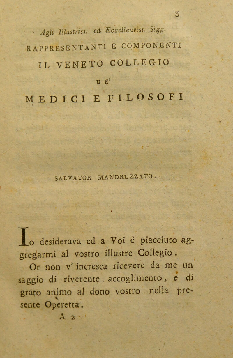 > Agli Illustrisi, ed Eccellentiss. SLgg. rappresentanti e componenti IL VENETO COLLEGIO ■A. D E’ MEDICI E FILOSOFI SALVATOR MANDRINATO. Xo desiderava ed a Voi è piacciuto ag- gregarmi al vostro illustre Collegio . Or non v’ incresca ricevere da me un saggio di riverente accoglimento, e di grato animo al dono vostro nella pre- sente Operetta. !