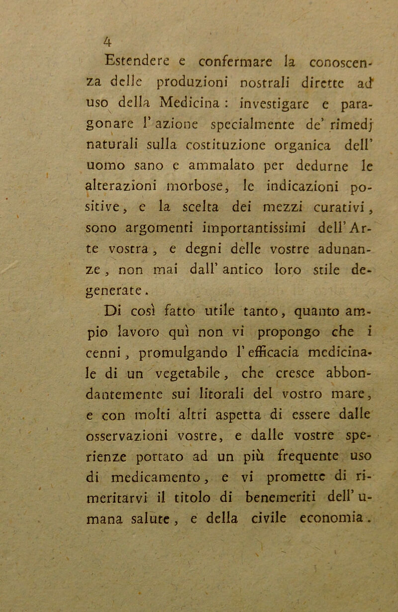 Estendere e confermare la conoscen- za delle produzioni nostrali dirette ad' uso della Medicina : investigare e para- gonare T azione specialmente de’ rimedj naturali sulla costituzione organica dell’ uomo sano e ammalato per dedurne le alterazioni morbose, le indicazioni po- sitive, e la scelta dei mezzi curativi, sono argomenti importantissimi dell’Ar- te vostra, e degni delle vostre adunan- ze , non mai dall’ antico loro stile de- generate . Di così fatto utile tanto, quanto am- pio lavoro qui non vi propongo che i cenni, promulgando l’efficacia medicina- le di un x vegetabile, che cresce abbon- dantemente sui litorali del vostro mare, e con molti altri aspetta di essere dalle osservazioni vostre, e dalle vostre spe- ranze portato ad un più frequente uso di medicamento, e vi promette di ri- meritarvi il titolo di benemeriti dell’ u- mana salute, e della civile economia.