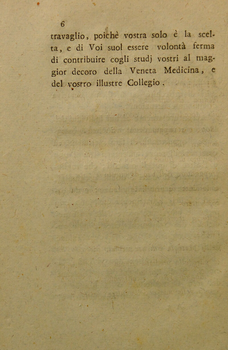 travaglio, poiché vostra solo e la scel- ta, e di Voi suol essere volontà ferma di contribuire cogli studj vostri al mag- gior decoro della Veneta Medicina, e del vostro illustre Collegio . A / *