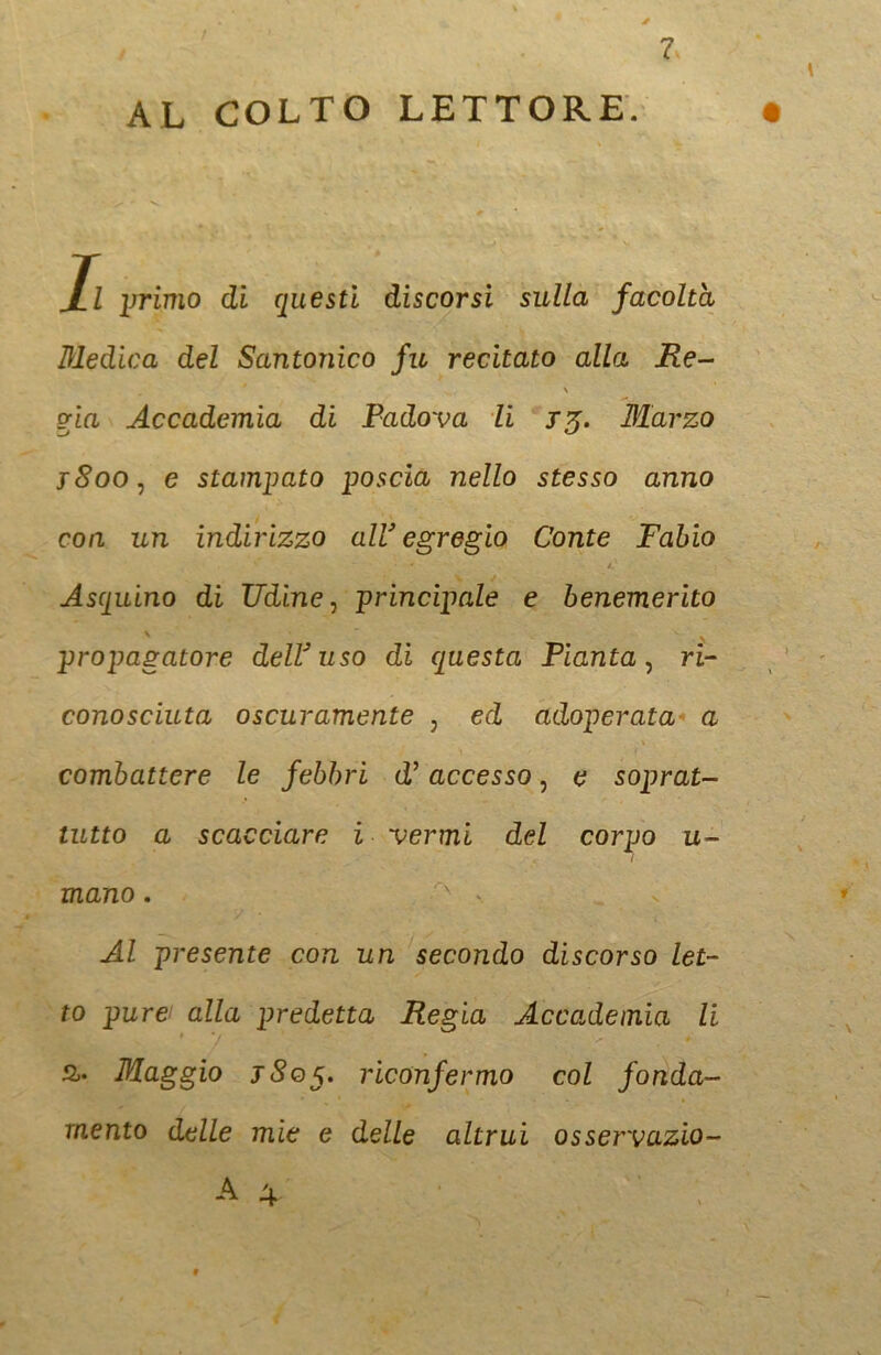 4 7 AL COLTO LETTORE. Al primo di questi discorsi sulla facoltà Medica del Santonico fu recitato alla Re- vìa Accademia di Padova li 13. Marzo y8oo: e stampato poscia nello stesso anno con un indirizzo all’ egregio Conte Fabio Asquino di Udine, principale e benemerito propagatore dell3 uso di questa Pianta, ri- conosciuta oscuramente , ed adoperata a combattere le febbri d’ accesso 5 e soprat- tutto a scacciare i vermi del corpo u- l mano. . Al presente con un secondo discorso let- to pure/ alla predetta Regia Accademia li &. Maggio j8q$. riconfermo col fonda- mento delle mie e delle altrui osservazio- A 4