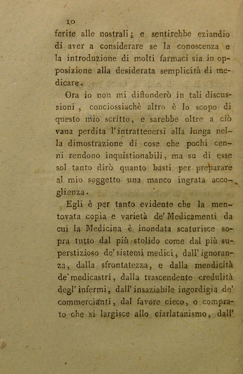 IO ferite alle nostrali ; e sentirebbe eziandio di aver a considerare se la conoscenza e la introduzione di molti farmaci sia in op- posizione alla desiderata semplicità di me- dicare . Ora io non mi diffonderò in tali discus- sioni , conciossiachè altro è lo scopo di questo mio scritto, e sarebbe oltre a ciò vana perdita Tintrattenersi alla lunga nel- la dimostrazione di cose che pochi cen- ni rendono inquistionabili, ma su di esse sol tanto dirò quanto basti per preparare al mio soggetto una manco ingrata acco- glienza » Egli è per tanto evidente che la men- tovata copia e varietà de’Medicamenti da cui la Medicina è inondata scaturisce so- pra tutto dal più stolido come dal più su- perstizioso de’ sistemi medici, dall’ ignoran- za, dalla sfrontatezza, e dalla mendicità de’medicastri, dalla trascendente credulità degl’infermi, dall’insaziabile ingordigia de’ commercianti, dal favore cieco, o compra- to che si largisce allo ciarlatanismo, dall’