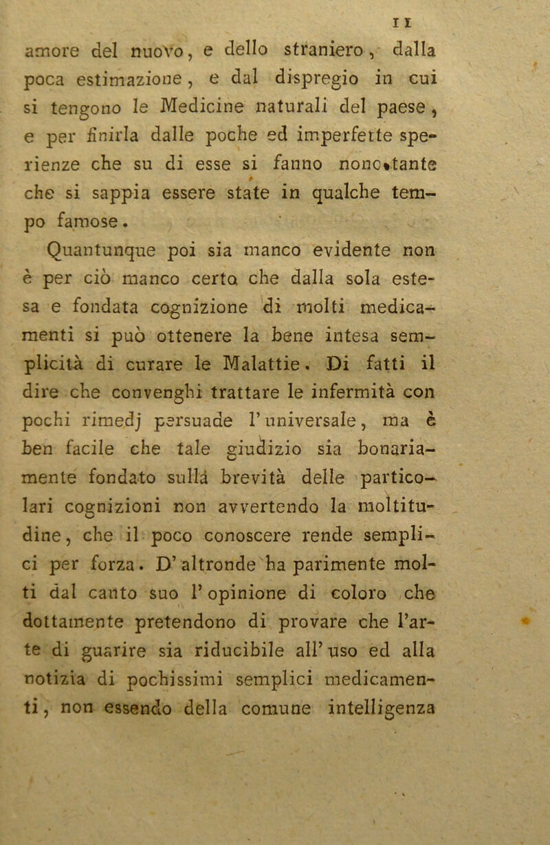 amore del nuovo, e dello straniero, dalla poca estimazione, e dal dispregio in cui si tengono le Medicine naturali del paese , e per finirla dalle poche ed imperfette spe- rienze che su di esse si fanno nonostante che si sappia essere state in qualche tem- po famose. Quantunque poi sia manco evidente non è per ciò manco certo che dalla sola este- sa e fondata cognizione di molti medica- menti si può ottenere la bene intesa sem- plicità di curare le Malattie. Di fatti il dire che convenghi trattare le infermità con pochi rimedj persuade l’universale, ma è ben facile che tale giudizio sia bonaria- mente fondato sulla brevità delle partico- lari cognizioni non avvertendo la moltitu- dine, che il poco conoscere rende sempli- ci per forza. D’altronde ha parimente mol- ti dal canto suo l’opinione di coloro che dottamente pretendono di provare che l’ar- te di guarire sia riducibile all’uso ed alla notizia di pochissimi semplici medicamen- ti , non essendo della comune intelligenza