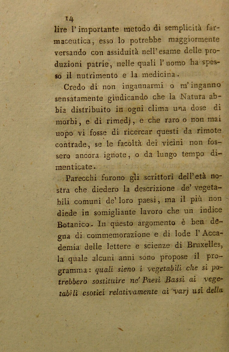 lire P importante metodo di semplicità far- maceutica, esso lo potrebbe maggiormente versando con assiduità nell’esame delle pro- duzioni patrie, nelle quali l’uomo ha spes- so il nutrimento e la medicina . Credo di non ingannarmi o m’inganno sensatamente giudicando che la Natura ab- bia distribuito in ogni clima una dose di morbi, e di rimedj, e che raro o non mai uopo vi fosse di ricercar questi da rimote contrade, se le facoltà dei vicini non fos- sero ancora ignote, o da lungo tempo di- menticate. Parecchi furono gli scrittori dell’età no- stra che diedero la descrizione de’ vegeta- bili comuni de’ loro paesi, ma il più non diede in somigliante lavoro che un indice Botanico. In questo argomento è ben de- gna di commemorazione e di lode 1’ Acca- demia delle lettere e scienze di Bruxelles, la quale alcuni anni sono propose il pro- gramma : quali sieno i vegetabili che si po- trebbero sostituire ne’ Paesi Bassi ai vege- tabili esotici relativamente ai varj usi della