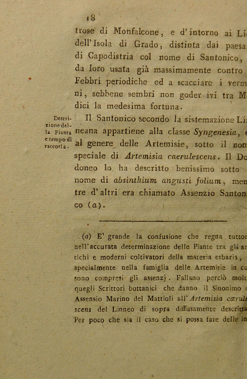 Descri- zione del- la Pianta e tempo di raccorla. 18 Irose di Monfalcone, e d’intorno ai Lii dell’Isola di Grado, distinta dai paesa: di Capodistria col nome di Santonico, da loro usata già massimamente contro febbri periodiche ed a scacciare i verni ni, sebbene sembri non goder ivi tra 1YT dici la medesima fortuna. Il Santonico secondo la sistemazione Lii neana appartiene alla classe Syngenesia, e al genere delle Artemisie, sotto il non speciale di Artemisia caerulescens. Il De doneo lo. ha descritto benissimo sotto nome di absinthium angusti folium, men tre d’ altri era chiamato Assenzio Santon, co ( a ). (a) E' grande la confusione che regna tuttor nell’accurata determinazione delle Piante tra gli an tichi e moderni coltivatori della materia erbaria, specialmente nella famiglia delle Artemisie in cu sono compresi gli assenzj . Fallano perciò moli quegli Scrittori bottanici che danno il Sinonimo c Assensio Marino del Mattioli all’Artemisia ccerult scens del Linneo di sopra diffusamente descritta Per poco che sia il caso che si possa fare delle in