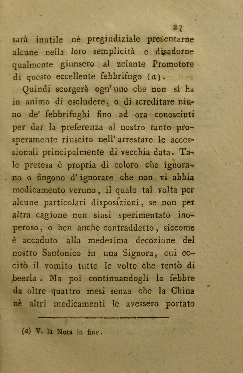sarà inutile nè pregiudiziale presentarne alcune nella loro semplicità e disadorne qualmente giunsero al zelante Promotore di questo eccellente febbrifugo (a). Quindi scorgerà ogn’uno che non si ha in animo di escludere, o di screditare niu- no de’ febbrifughi fino ad ora conosciuti per dar la preferenza ai nostro tanto pro- speramente riuscito nell’ arrestare le acces- sionali principalmente di vecchia data. Ta- le pretesa è propria di coloro che ignora- no o fingono d’ignorare che non vi abbia medicamento veruno, il quale tal volta per alcune particolari disposizioni, se non per altra cagione non siasi sperimentato ino- peroso , o ben anche contraddetto, siccome è accaduto alla medesima decozione del nostro Santonico in una Signora, cui ec- citò il vomito tutte le volte che tentò di beerla . Ma poi continuandogli la febbre da oltre quattro mesi senza che la China nè altri medicamenti le avessero portato (a) V. la Nota in fine. i
