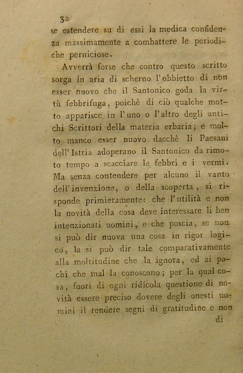 se estendere su di essi la medica confiden- za massimamente a combattere le periodi- che perniciose. Avverrà forse che contro questo scritto sorga in aria di scherno l’obbietto di nbn esser nuovo che il Santonico goda la vir- tù febbrifuga, poiché di ciò qualche mot- to apparisce in l’uno o l’altro degli anti- chi Scrittori della materia erbaria; e mol- to manco esser nuovo dacché li Paesani dell’ Istria adoperano il Santonico da rimo- to tempo a scacciare le febbri e i vermi. Ma senza contendere per alcuno il vanto dell’invenzione, o della scoperta, si li- sponde primieramente: che l’utilità e non la novità della cosa deve interessare li ben intenzionati uomini, e che poscia, se non si può dir nuova una cosa in rigor logi- co, la si può dir tale comparativamente alla moltitudine che la ignora, ed ai po- chi che mal la conoscono ; per la qual co- sa , fuori, di ogni ridicola questione di no- vità essere preciso dovere degli onesti uo- mini il rendere segni di gratitudine e non di