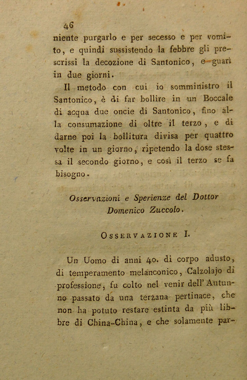 niente purgarlo e per secesso e per vomi- to, e quindi sussistendo la febbre gli pre- scrissi la decozione di Santonico, e guarì in due giorni. Il metodo con cui io somministro il Santonico, è di far bollire in un Boccale di acqua due oncie di Santonico, fino al- la consumazione di oltre il terzo , e di darne poi la bollitura divisa per quattro volte in un giorno, ripetendo la dose stes- sa il secondo giorno, e così il terzo se fa bisogno. Osservazioni e Sperienze del Dottor Domenico Zuccolo, Osservazione I. Un Uomo di anni 4°* di corP° adusto, di temperamento melanconico, Calzolajo d; professione , fu colto nel venir dell Autun- no passato da una terzana pertinace, che non ha potuto restare estinta da più lib- bre di China-China, e che solamente par-