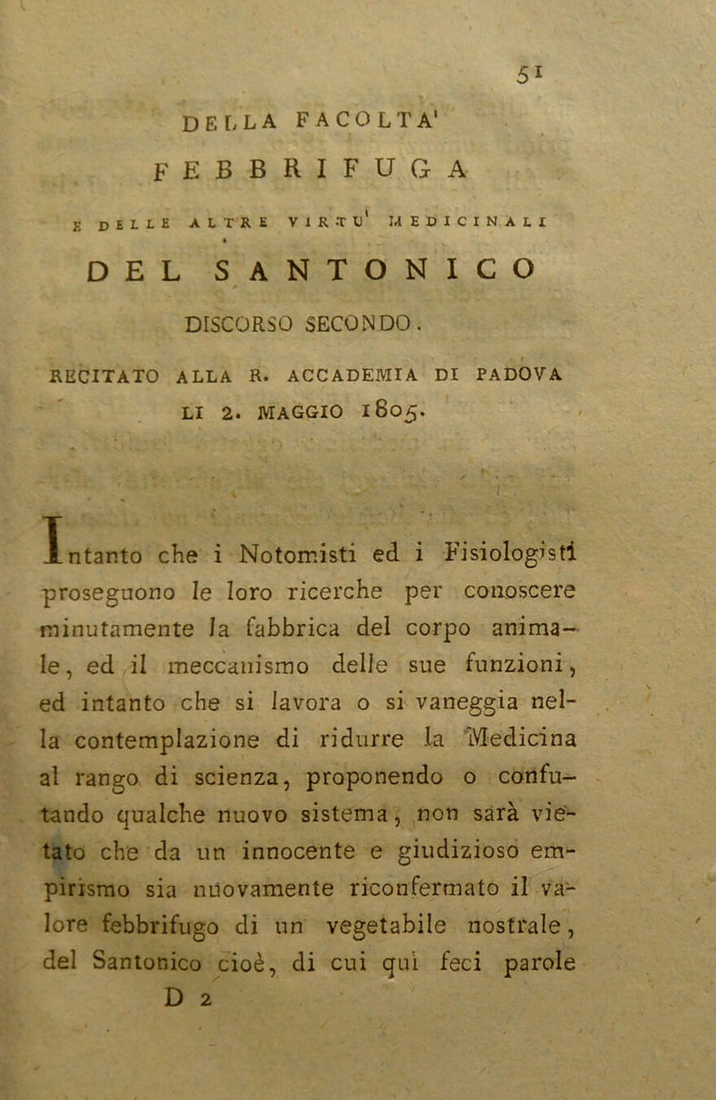 DELLA FACOLTÀ' * A febbrifuga e delle altre virtù' medicinali DEL SANTONICO r ' i DISCORSO SECONDO. RECITATO ALLA R. ACCADEMIA DI PADOVA LI 2. MAGGIO 1805. I ntanto che i Notomisti ed i Fisiologisti proseguono le loro ricerche per conoscere minutamente la fabbrica del corpo anima- le, ed il meccanismo delle sue funzioni, ed intanto che si lavora o si vaneggia nel- la contemplazione di ridurre .la Medicina al rango di scienza, proponendo o confu- tando qualche nuovo sistema, non sarà vie- tato che da un innocente e giudizioso em- pirismo sia nuovamente riconfermato il va- lore febbrifugo di un vegetabile nostrale, del Santonico cioè, di cui qui feci parole D 2