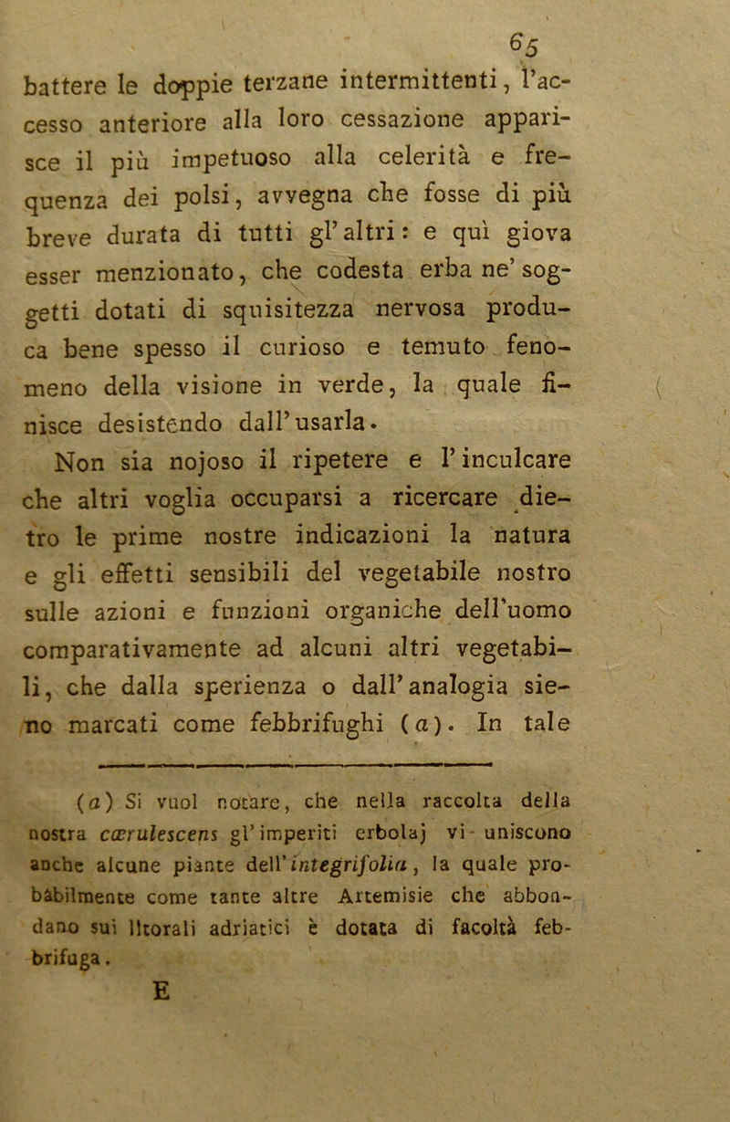 6 5 battere le doppie terzane intermittenti, l’ac- cesso anteriore alla loro cessazione appari- sce il più impetuoso alla celerità e fre- quenza dei polsi, avvegna che fosse di più breve durata di tutti gl’altri: e qui giova esser menzionato, che codesta erba ne’sog- getti dotati di squisitezza nervosa produ- ca bene spesso il curioso e temuto feno- meno della visione in verde, la quale fi- nisce desistendo dall’usarla. Non sia nojoso il ripetere e V inculcare che altri voglia occuparsi a ricercare die- tro le prime nostre indicazioni la natura e gli effetti sensibili del vegetabile nostro sulle azioni e funzioni organiche dell’uomo comparativamente ad alcuni altri vegetabi- li, che dalla sperienza o dall’analogia sie- no marcati come febbrifughi (a). In tale (a) Si vuol notare, che nella raccolta della nostra cccrulescens gì’imperiti erbolaj vi - uniscono aDche alcune piante dell’integri]'olia , la quale pro- bàbilmente come tante altre Artemisie che abbon- dano sui litorali adriatici è dotata di facoltà feb- brifuga . E