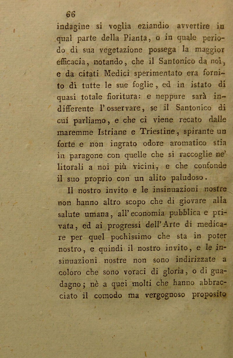 indagine si voglia eziandio avvertire in qual parte della Pianta, o in quale perio- do di sua vegetazione possega la maggior efficacia, notando, che il Santonico da noi, e da citati Medici sperimentato era forni- to di tutte le sue foglie , ed in istato di quasi totale fioritura: e neppure sarà in- differente P osservare, se il Santonico di cui parliamo, e che ci viene recato dalle maremme Istriane e Triestine, spirante un forte e non ingrato odore aromatico stia in paragone con quelle che si raccoglie ne’ litorali a noi più. vicini, e che confonde il suo proprio con un alito paludoso. Il nostro invito e le insinuazioni nostre non hanno altro scopo che di giovare alla salute umana, all’ economia pubblica e pri- vata, ed ai progressi dell’Arte di medica- re per quel pochissimo che sta in poter nostro, e quindi il nostro invito, e le in- sinuazioni nostre non sono indirizzate a coloro che sono voraci di gloria, o di gua- dagno j nè a quei molti che hanno abbrac- ciato il comodo ma vergognoso proposito